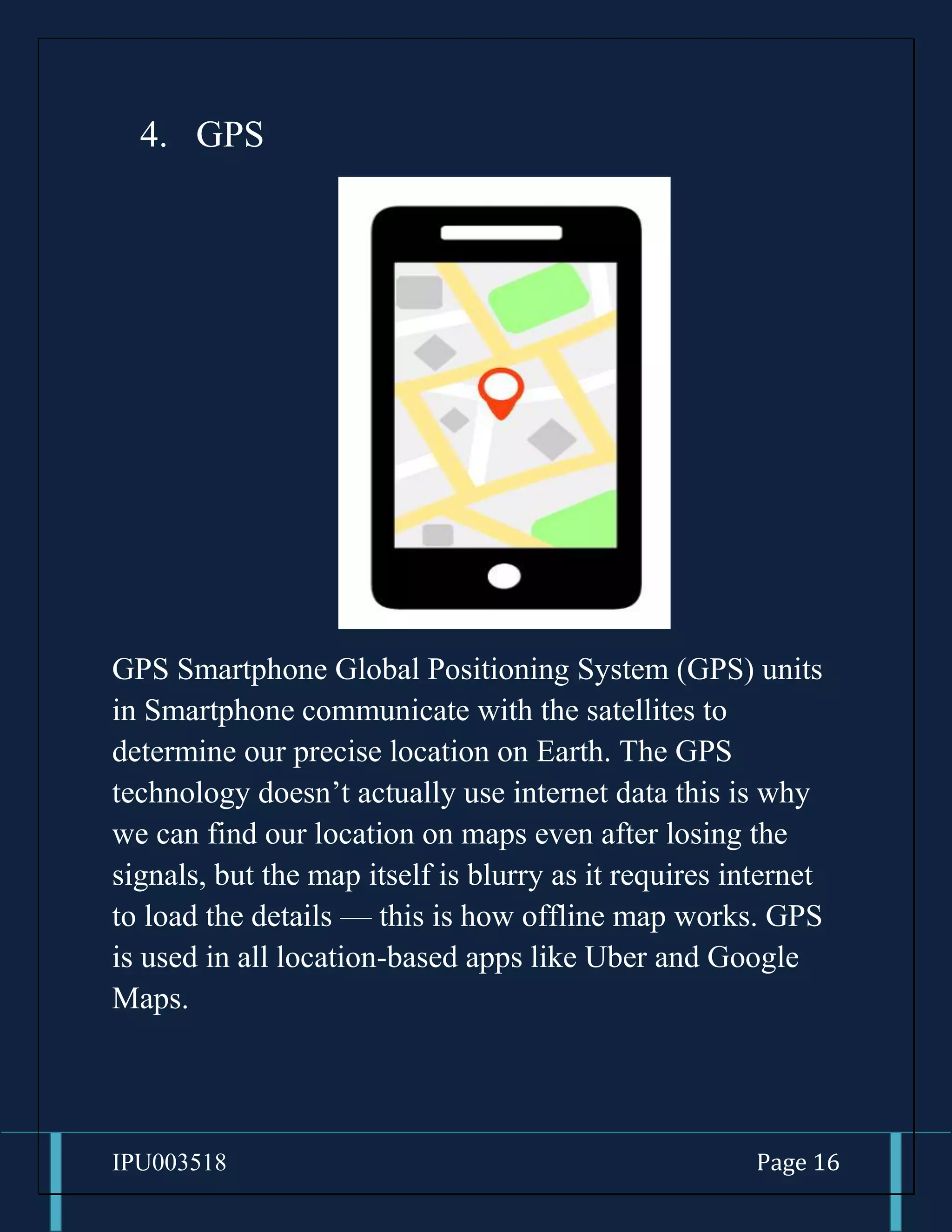 IPU003518 Page 16
4. GPS
GPS Smartphone Global Positioning System (GPS) units
in Smartphone communicate with the satellites to
determine our precise location on Earth. The GPS
technology doesn’t actually use internet data this is why
we can find our location on maps even after losing the
signals, but the map itself is blurry as it requires internet
to load the details — this is how offline map works. GPS
is used in all location-based apps like Uber and Google
Maps.
 