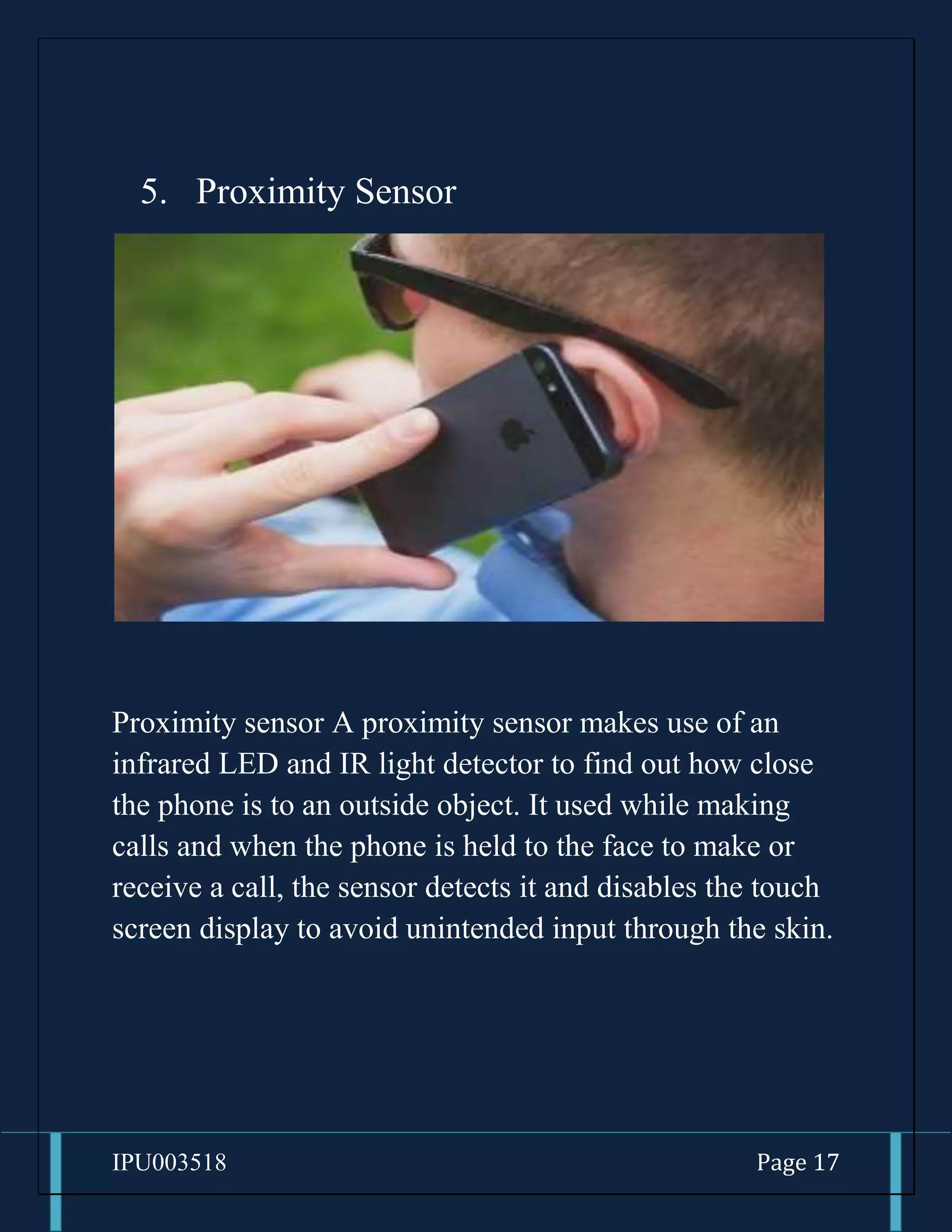 IPU003518 Page 17
5. Proximity Sensor
Proximity sensor A proximity sensor makes use of an
infrared LED and IR light detector to find out how close
the phone is to an outside object. It used while making
calls and when the phone is held to the face to make or
receive a call, the sensor detects it and disables the touch
screen display to avoid unintended input through the skin.
 
