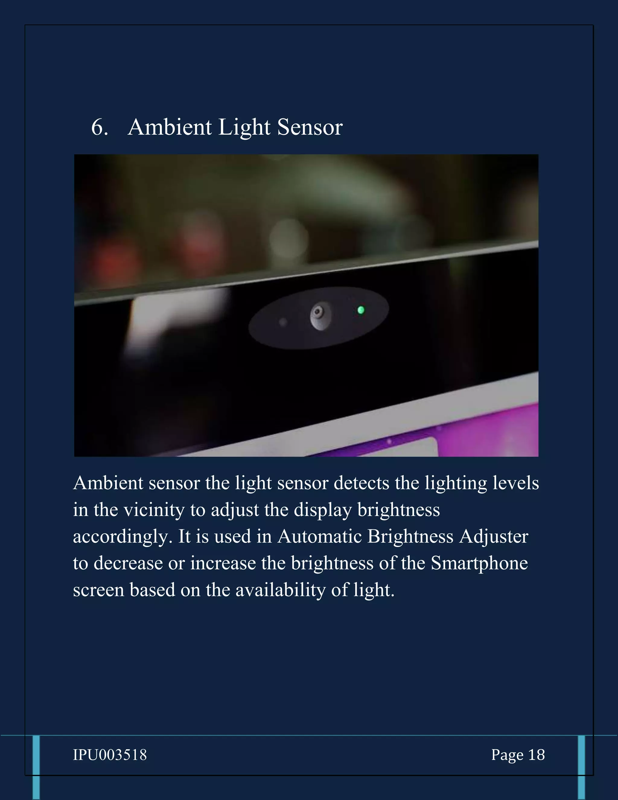 IPU003518 Page 18
6. Ambient Light Sensor
Ambient sensor the light sensor detects the lighting levels
in the vicinity to adjust the display brightness
accordingly. It is used in Automatic Brightness Adjuster
to decrease or increase the brightness of the Smartphone
screen based on the availability of light.
 