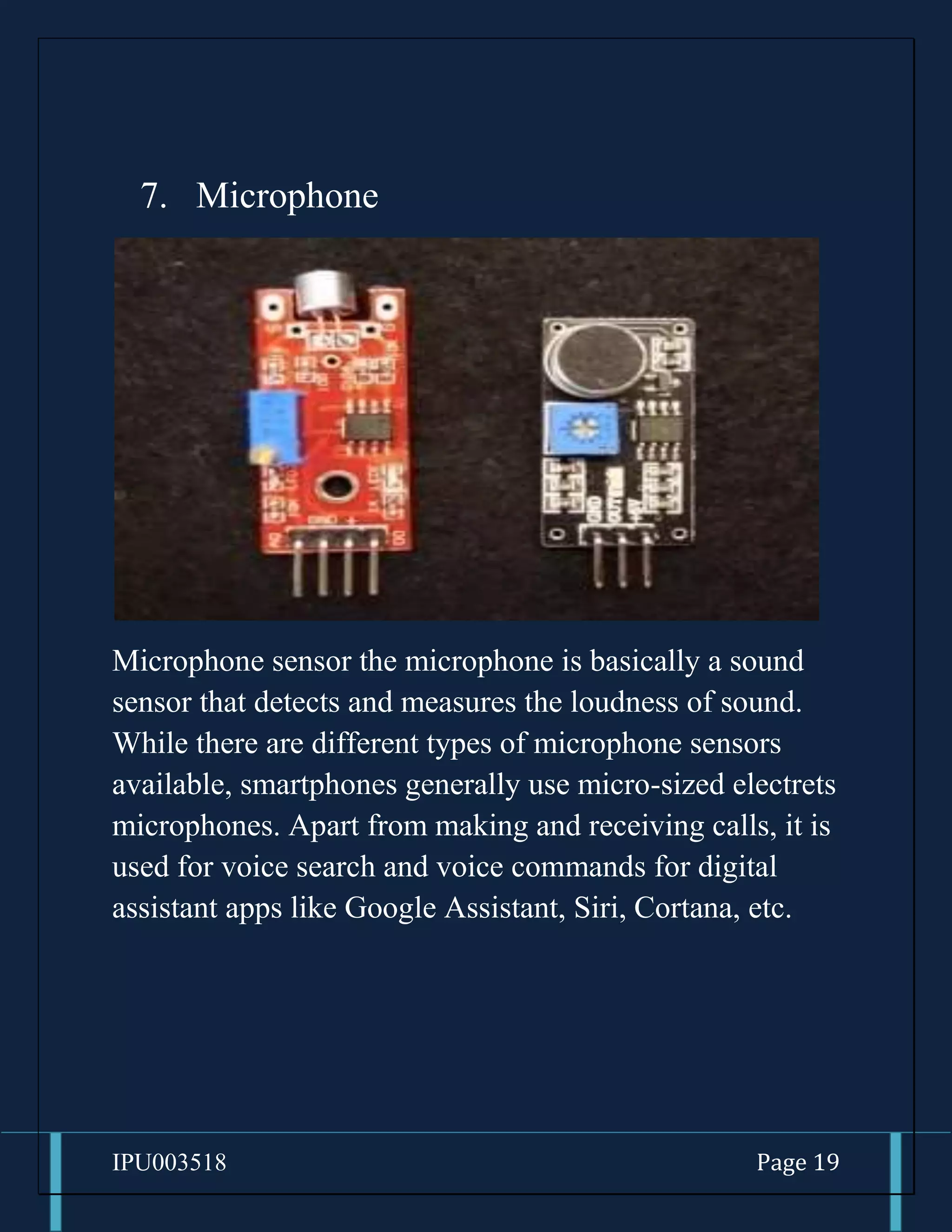 IPU003518 Page 19
7. Microphone
Microphone sensor the microphone is basically a sound
sensor that detects and measures the loudness of sound.
While there are different types of microphone sensors
available, smartphones generally use micro-sized electrets
microphones. Apart from making and receiving calls, it is
used for voice search and voice commands for digital
assistant apps like Google Assistant, Siri, Cortana, etc.
 