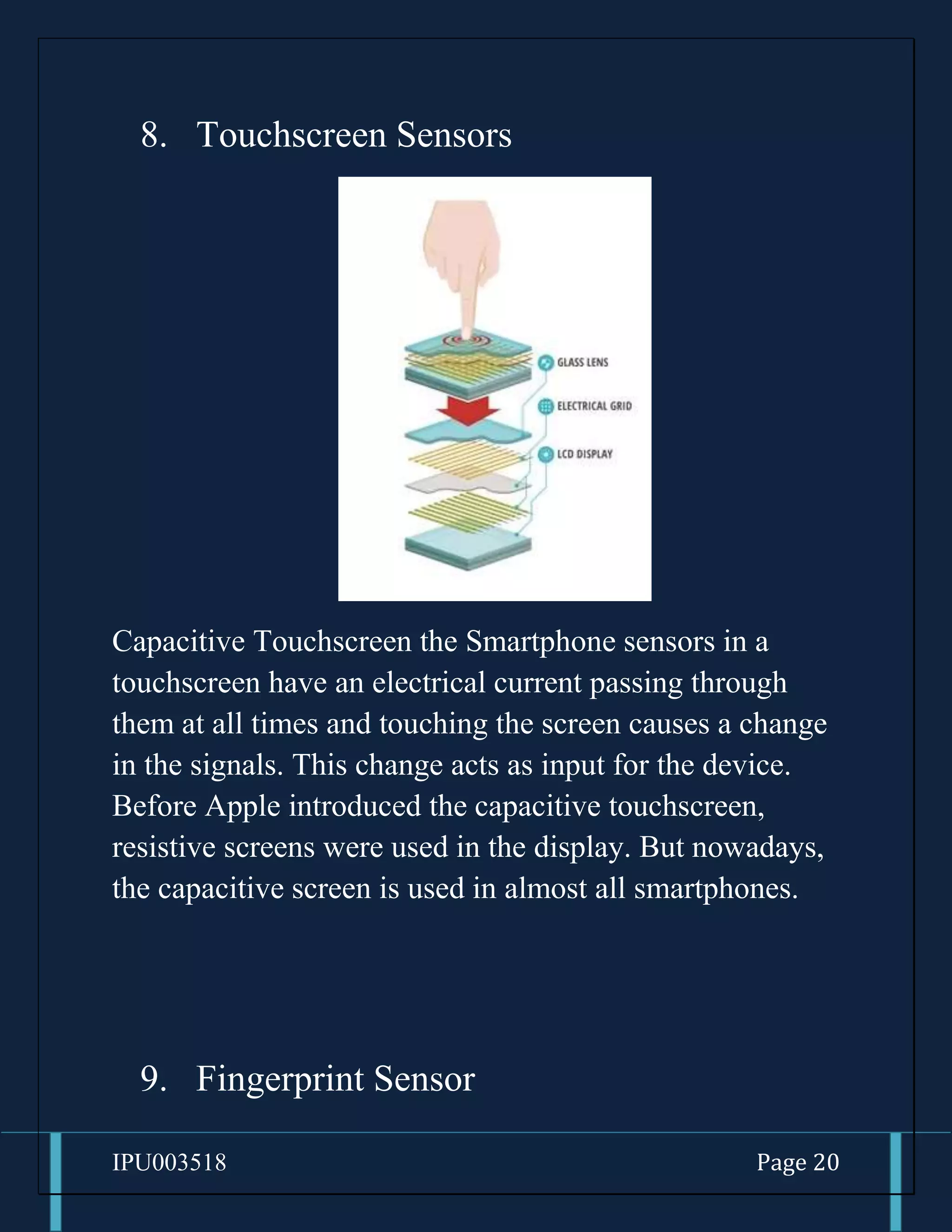 IPU003518 Page 20
8. Touchscreen Sensors
Capacitive Touchscreen the Smartphone sensors in a
touchscreen have an electrical current passing through
them at all times and touching the screen causes a change
in the signals. This change acts as input for the device.
Before Apple introduced the capacitive touchscreen,
resistive screens were used in the display. But nowadays,
the capacitive screen is used in almost all smartphones.
9. Fingerprint Sensor
 