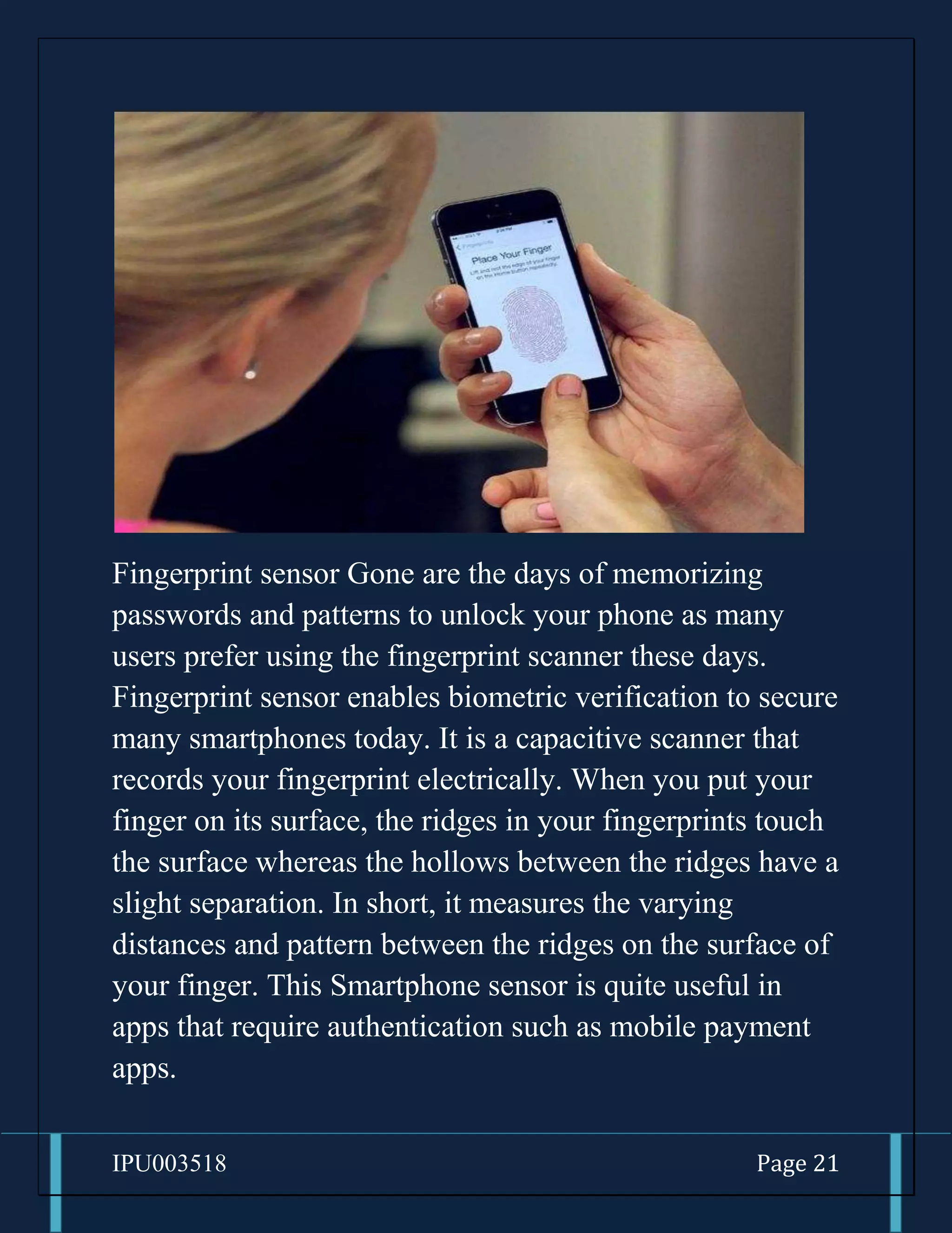 IPU003518 Page 21
Fingerprint sensor Gone are the days of memorizing
passwords and patterns to unlock your phone as many
users prefer using the fingerprint scanner these days.
Fingerprint sensor enables biometric verification to secure
many smartphones today. It is a capacitive scanner that
records your fingerprint electrically. When you put your
finger on its surface, the ridges in your fingerprints touch
the surface whereas the hollows between the ridges have a
slight separation. In short, it measures the varying
distances and pattern between the ridges on the surface of
your finger. This Smartphone sensor is quite useful in
apps that require authentication such as mobile payment
apps.
 