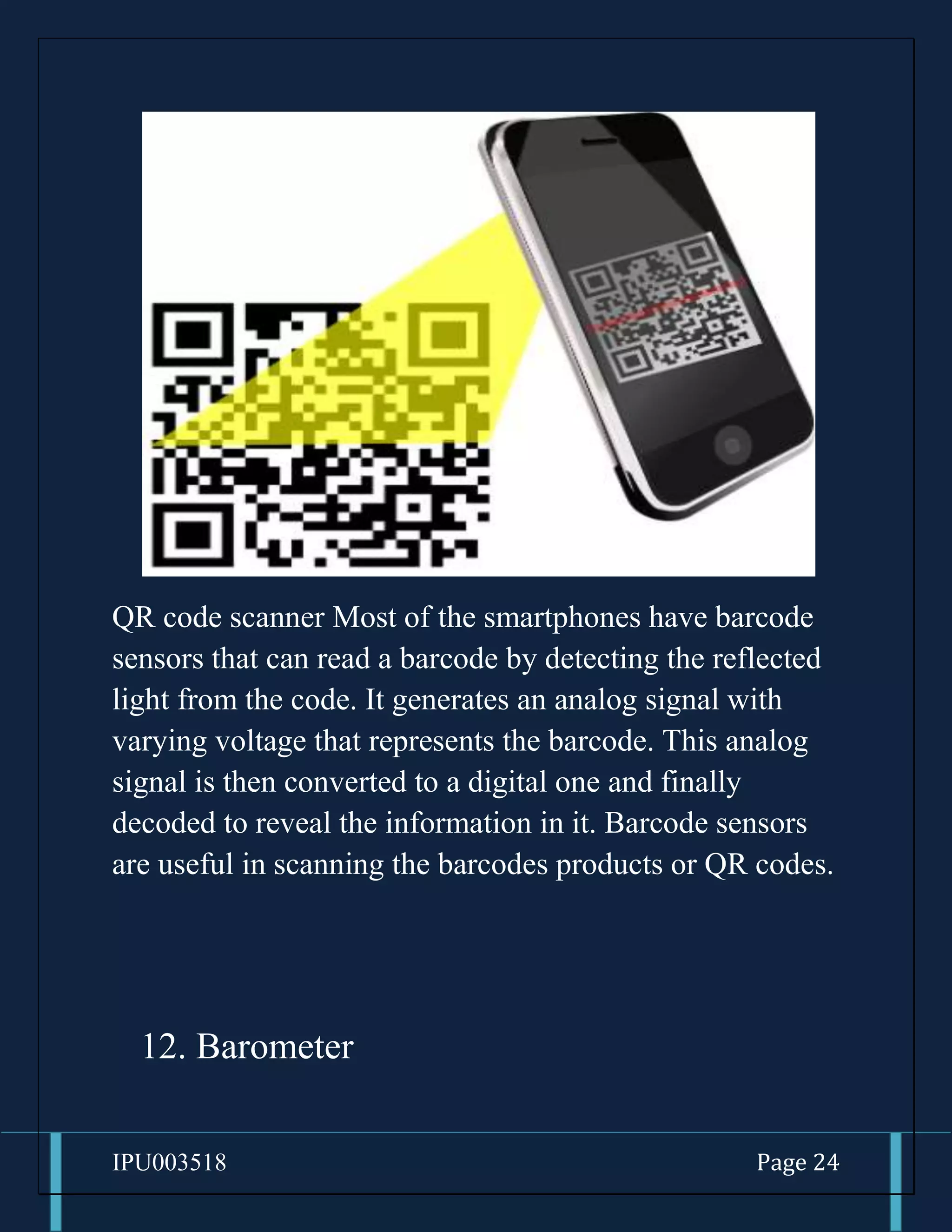 IPU003518 Page 24
QR code scanner Most of the smartphones have barcode
sensors that can read a barcode by detecting the reflected
light from the code. It generates an analog signal with
varying voltage that represents the barcode. This analog
signal is then converted to a digital one and finally
decoded to reveal the information in it. Barcode sensors
are useful in scanning the barcodes products or QR codes.
12. Barometer
 