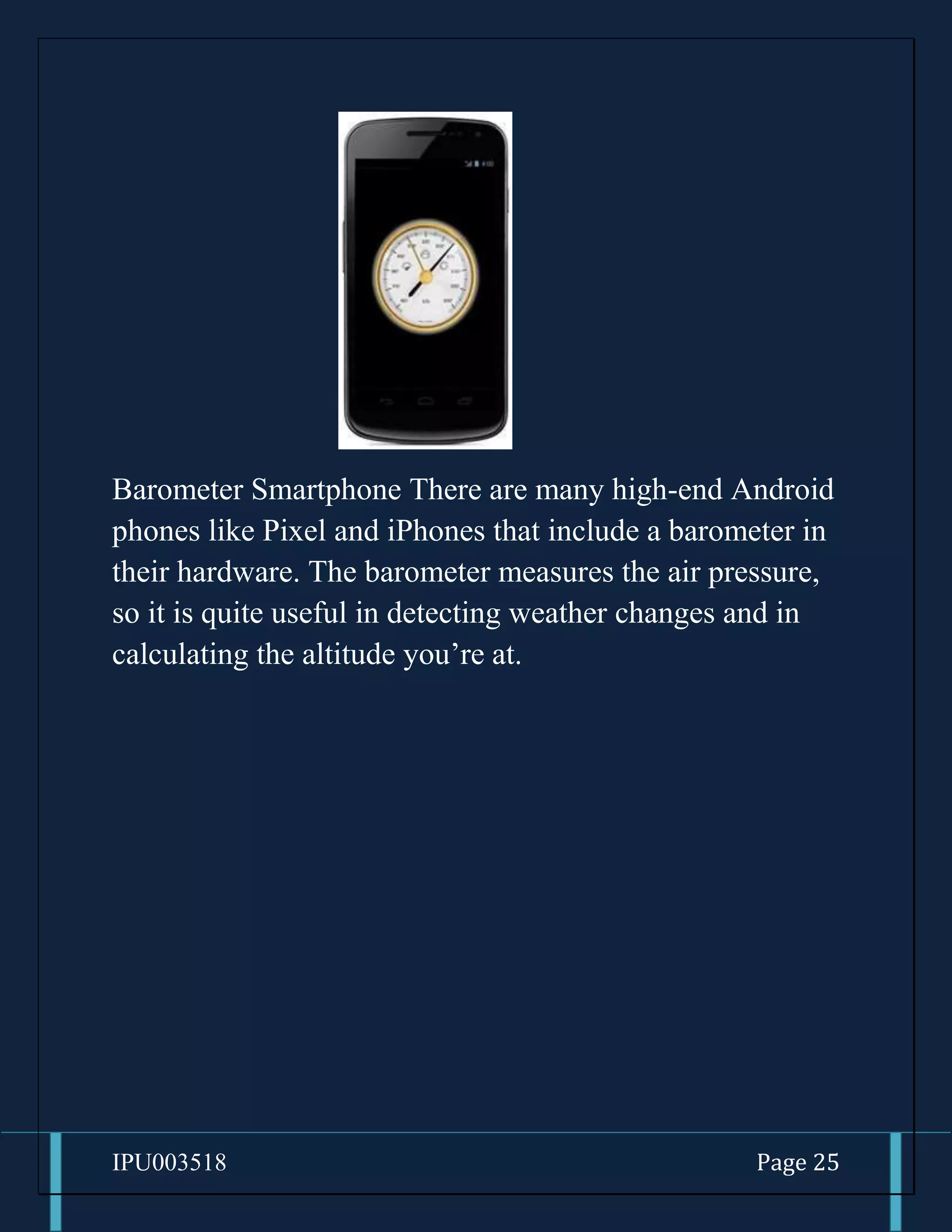 IPU003518 Page 25
Barometer Smartphone There are many high-end Android
phones like Pixel and iPhones that include a barometer in
their hardware. The barometer measures the air pressure,
so it is quite useful in detecting weather changes and in
calculating the altitude you’re at.
 