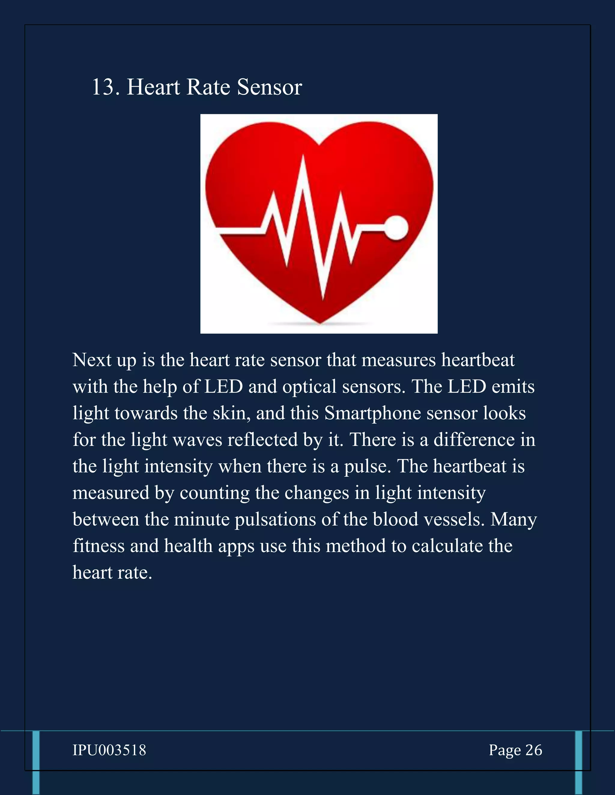 IPU003518 Page 26
13. Heart Rate Sensor
Next up is the heart rate sensor that measures heartbeat
with the help of LED and optical sensors. The LED emits
light towards the skin, and this Smartphone sensor looks
for the light waves reflected by it. There is a difference in
the light intensity when there is a pulse. The heartbeat is
measured by counting the changes in light intensity
between the minute pulsations of the blood vessels. Many
fitness and health apps use this method to calculate the
heart rate.
 