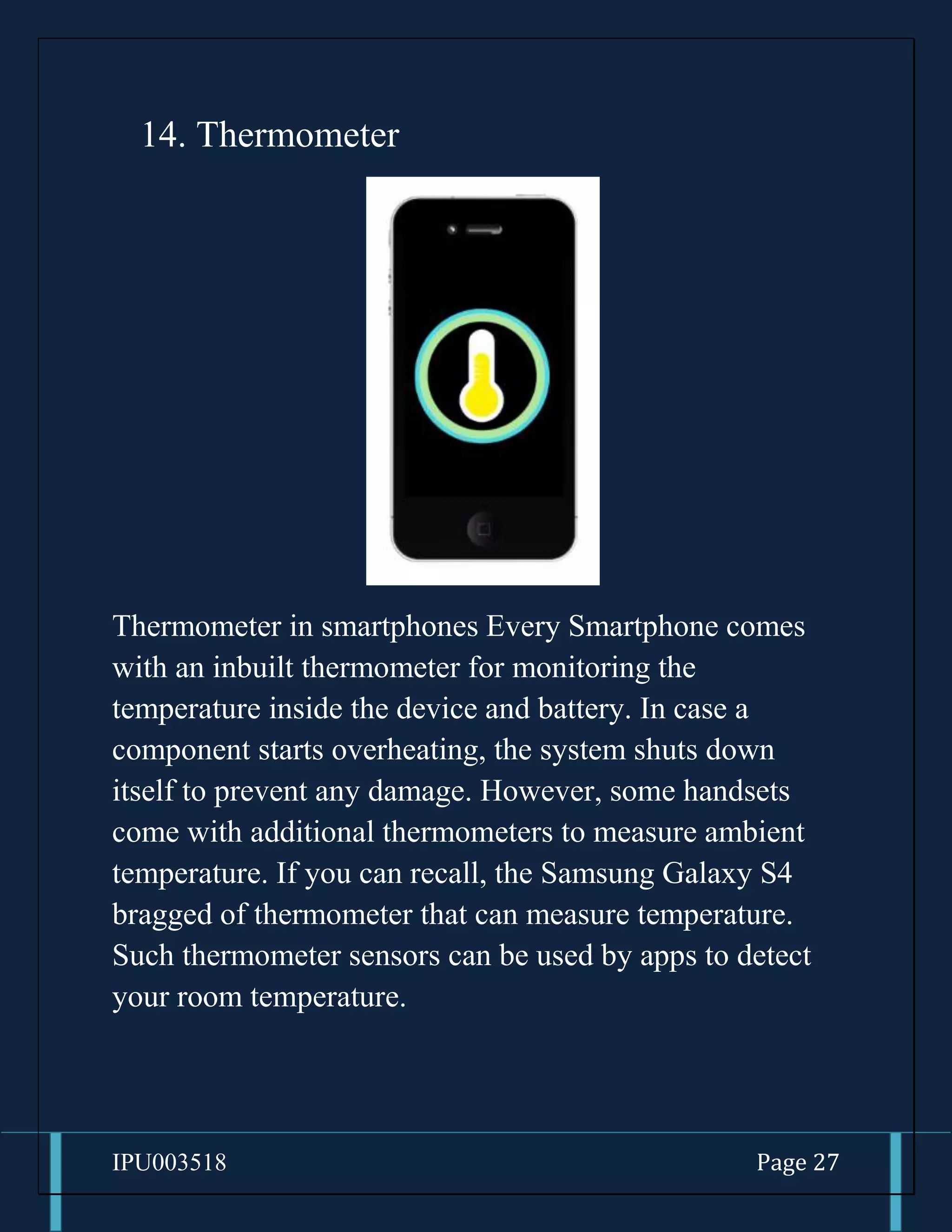 IPU003518 Page 27
14. Thermometer
Thermometer in smartphones Every Smartphone comes
with an inbuilt thermometer for monitoring the
temperature inside the device and battery. In case a
component starts overheating, the system shuts down
itself to prevent any damage. However, some handsets
come with additional thermometers to measure ambient
temperature. If you can recall, the Samsung Galaxy S4
bragged of thermometer that can measure temperature.
Such thermometer sensors can be used by apps to detect
your room temperature.
 