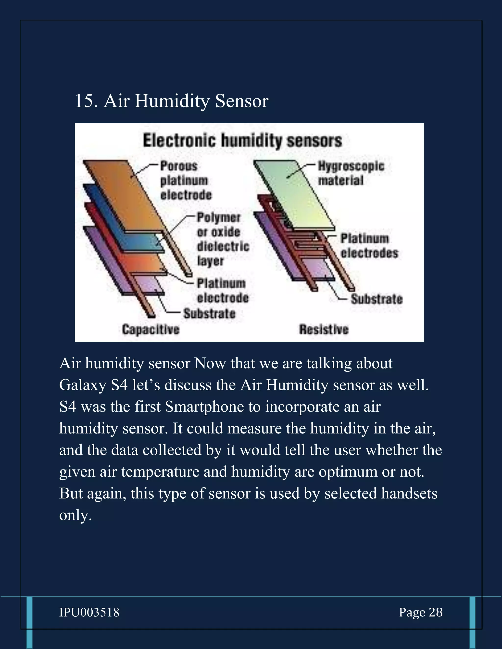 IPU003518 Page 28
15. Air Humidity Sensor
Air humidity sensor Now that we are talking about
Galaxy S4 let’s discuss the Air Humidity sensor as well.
S4 was the first Smartphone to incorporate an air
humidity sensor. It could measure the humidity in the air,
and the data collected by it would tell the user whether the
given air temperature and humidity are optimum or not.
But again, this type of sensor is used by selected handsets
only.
 