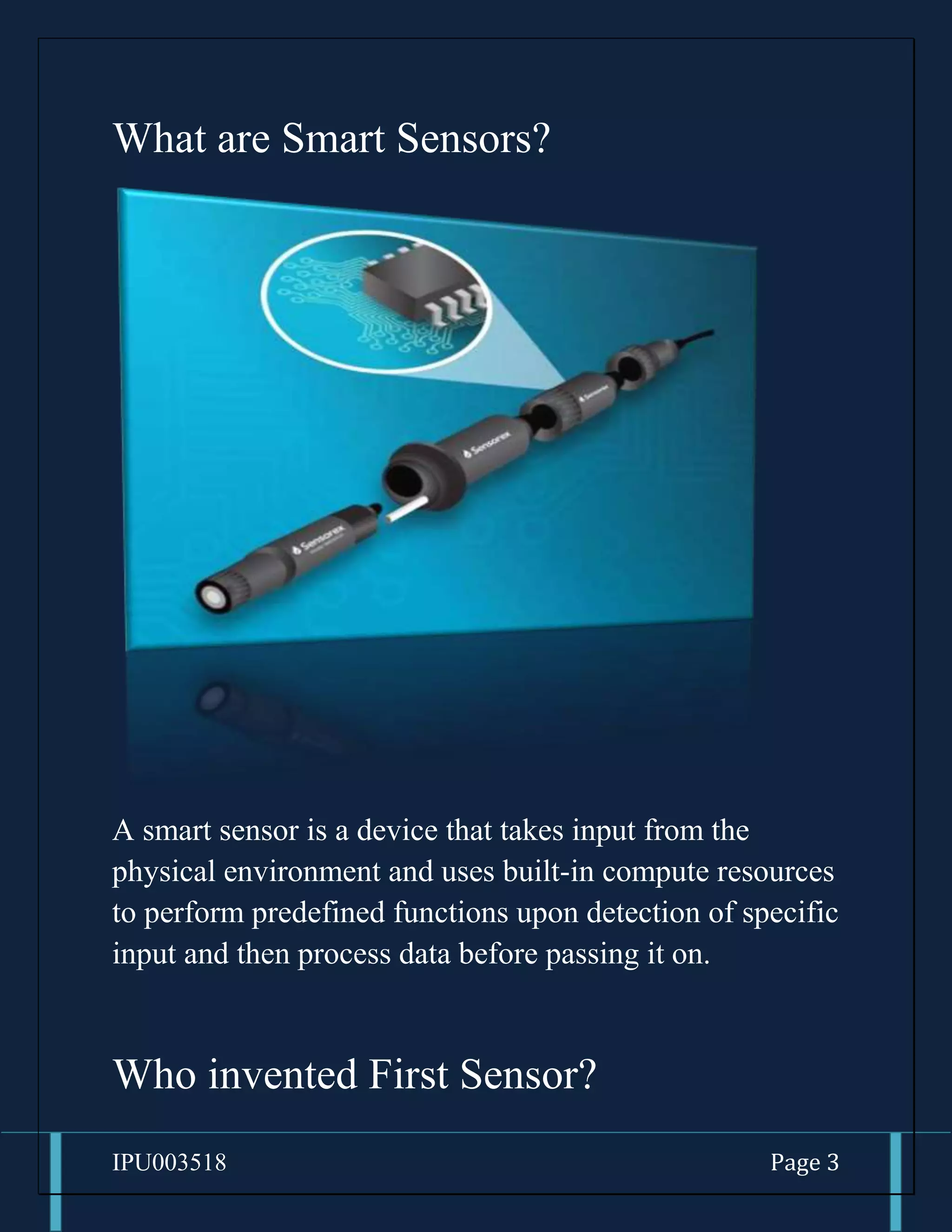 IPU003518 Page 3
What are Smart Sensors?
A smart sensor is a device that takes input from the
physical environment and uses built-in compute resources
to perform predefined functions upon detection of specific
input and then process data before passing it on.
Who invented First Sensor?
 