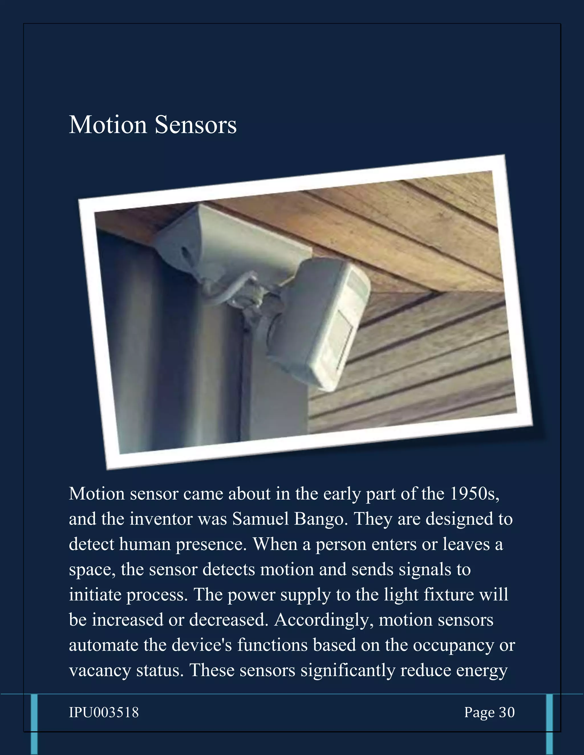 IPU003518 Page 30
Motion Sensors
Motion sensor came about in the early part of the 1950s,
and the inventor was Samuel Bango. They are designed to
detect human presence. When a person enters or leaves a
space, the sensor detects motion and sends signals to
initiate process. The power supply to the light fixture will
be increased or decreased. Accordingly, motion sensors
automate the device's functions based on the occupancy or
vacancy status. These sensors significantly reduce energy
 