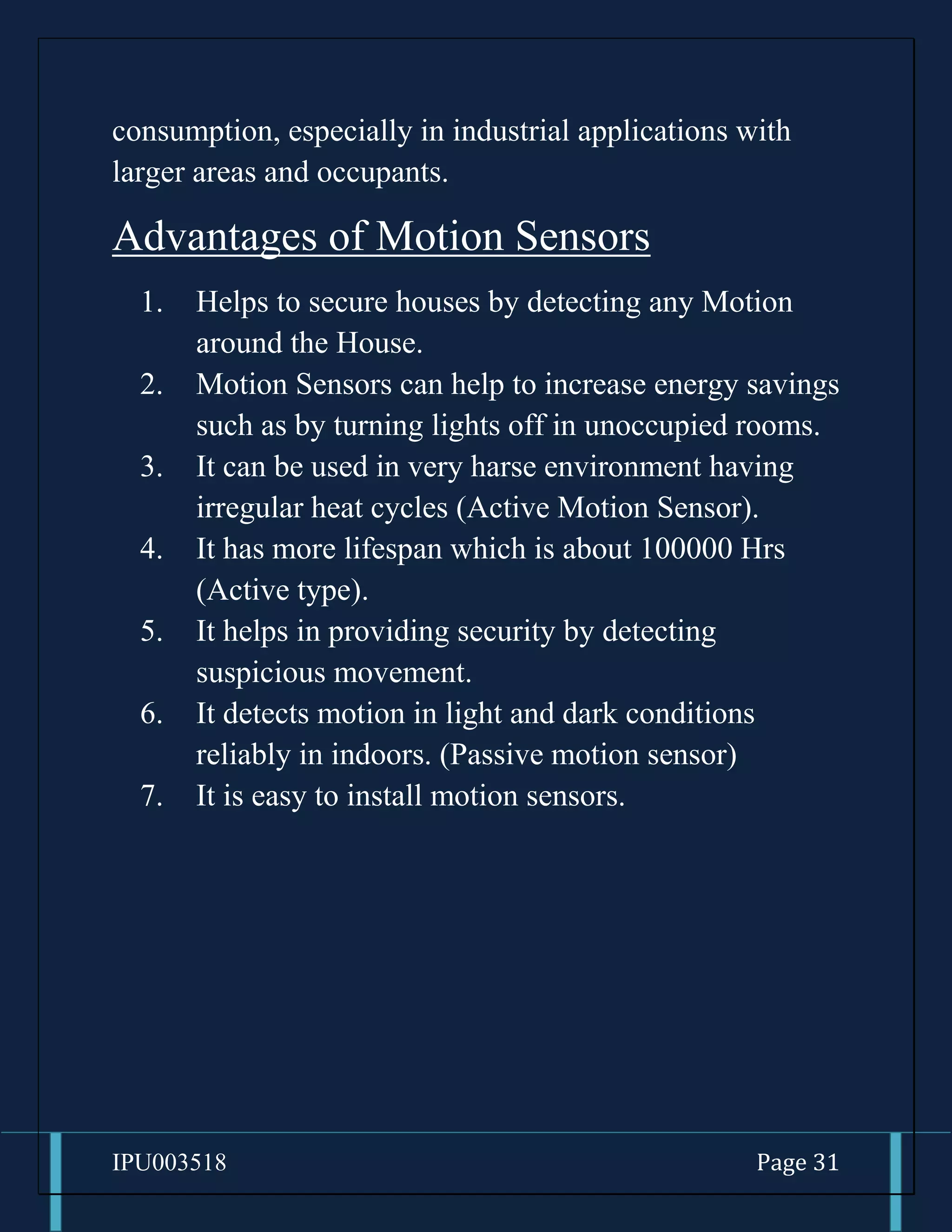 IPU003518 Page 31
consumption, especially in industrial applications with
larger areas and occupants.
Advantages of Motion Sensors
1. Helps to secure houses by detecting any Motion
around the House.
2. Motion Sensors can help to increase energy savings
such as by turning lights off in unoccupied rooms.
3. It can be used in very harse environment having
irregular heat cycles (Active Motion Sensor).
4. It has more lifespan which is about 100000 Hrs
(Active type).
5. It helps in providing security by detecting
suspicious movement.
6. It detects motion in light and dark conditions
reliably in indoors. (Passive motion sensor)
7. It is easy to install motion sensors.
 