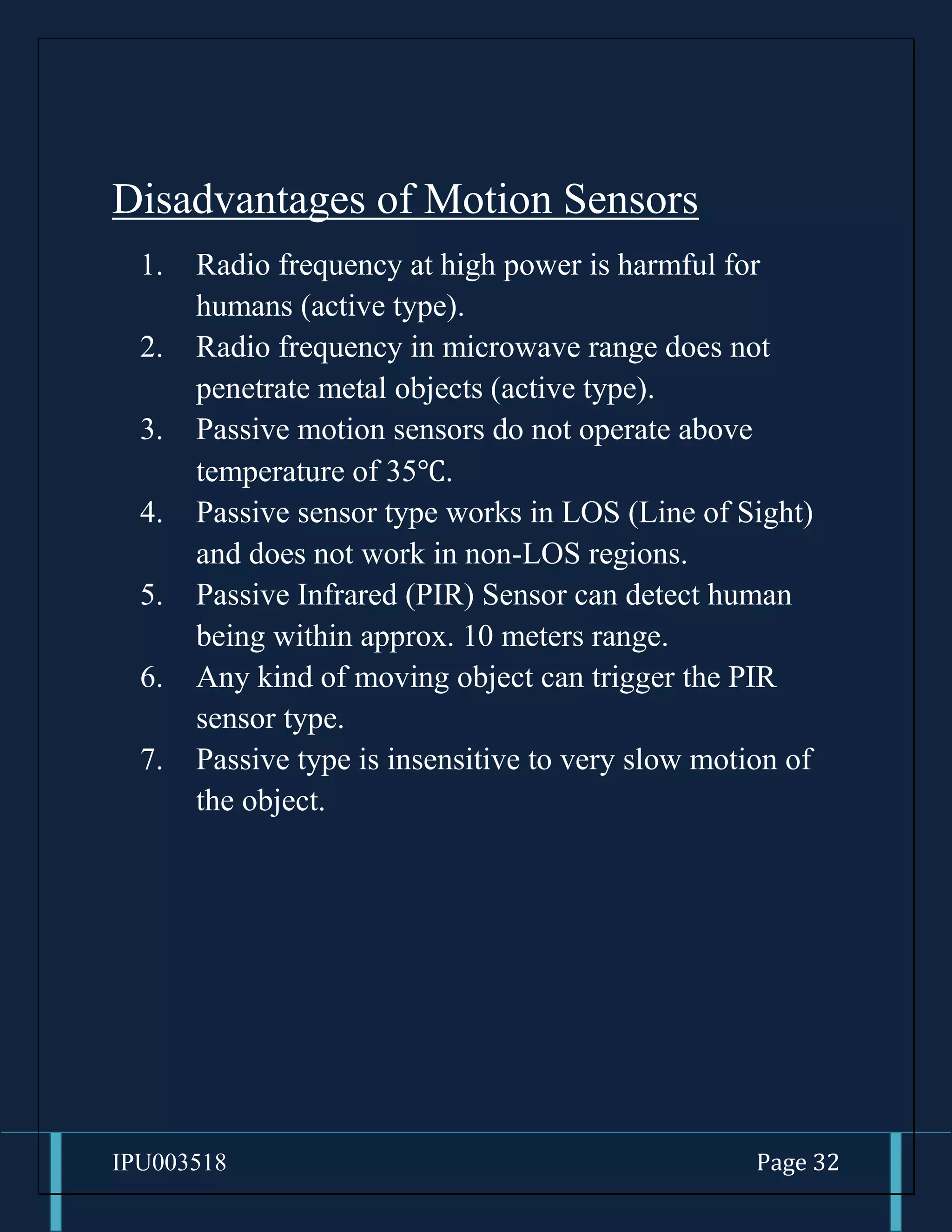 IPU003518 Page 32
Disadvantages of Motion Sensors
1. Radio frequency at high power is harmful for
humans (active type).
2. Radio frequency in microwave range does not
penetrate metal objects (active type).
3. Passive motion sensors do not operate above
temperature of 35℃.
4. Passive sensor type works in LOS (Line of Sight)
and does not work in non-LOS regions.
5. Passive Infrared (PIR) Sensor can detect human
being within approx. 10 meters range.
6. Any kind of moving object can trigger the PIR
sensor type.
7. Passive type is insensitive to very slow motion of
the object.
 