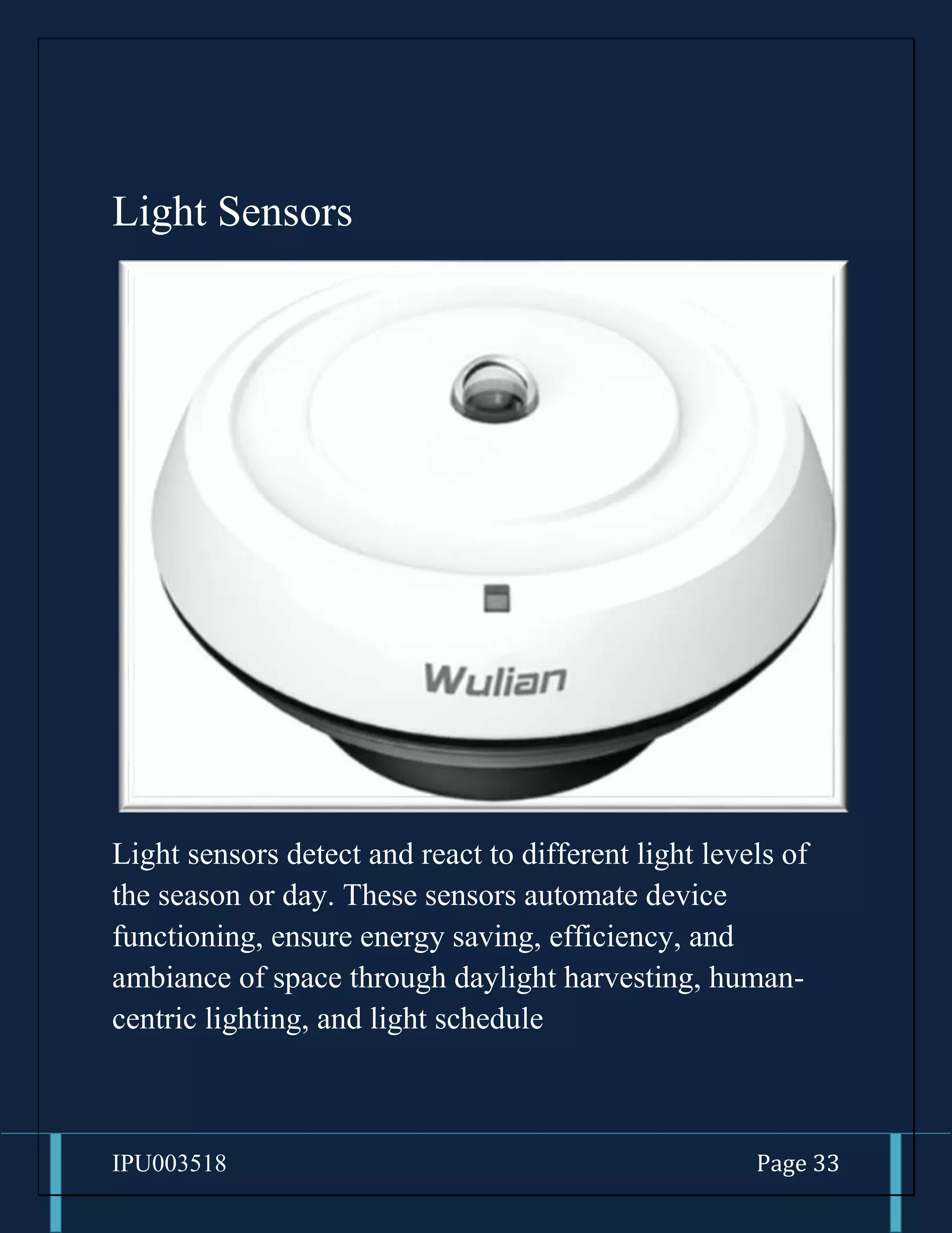 IPU003518 Page 33
Light Sensors
Light sensors detect and react to different light levels of
the season or day. These sensors automate device
functioning, ensure energy saving, efficiency, and
ambiance of space through daylight harvesting, human-
centric lighting, and light schedule
 