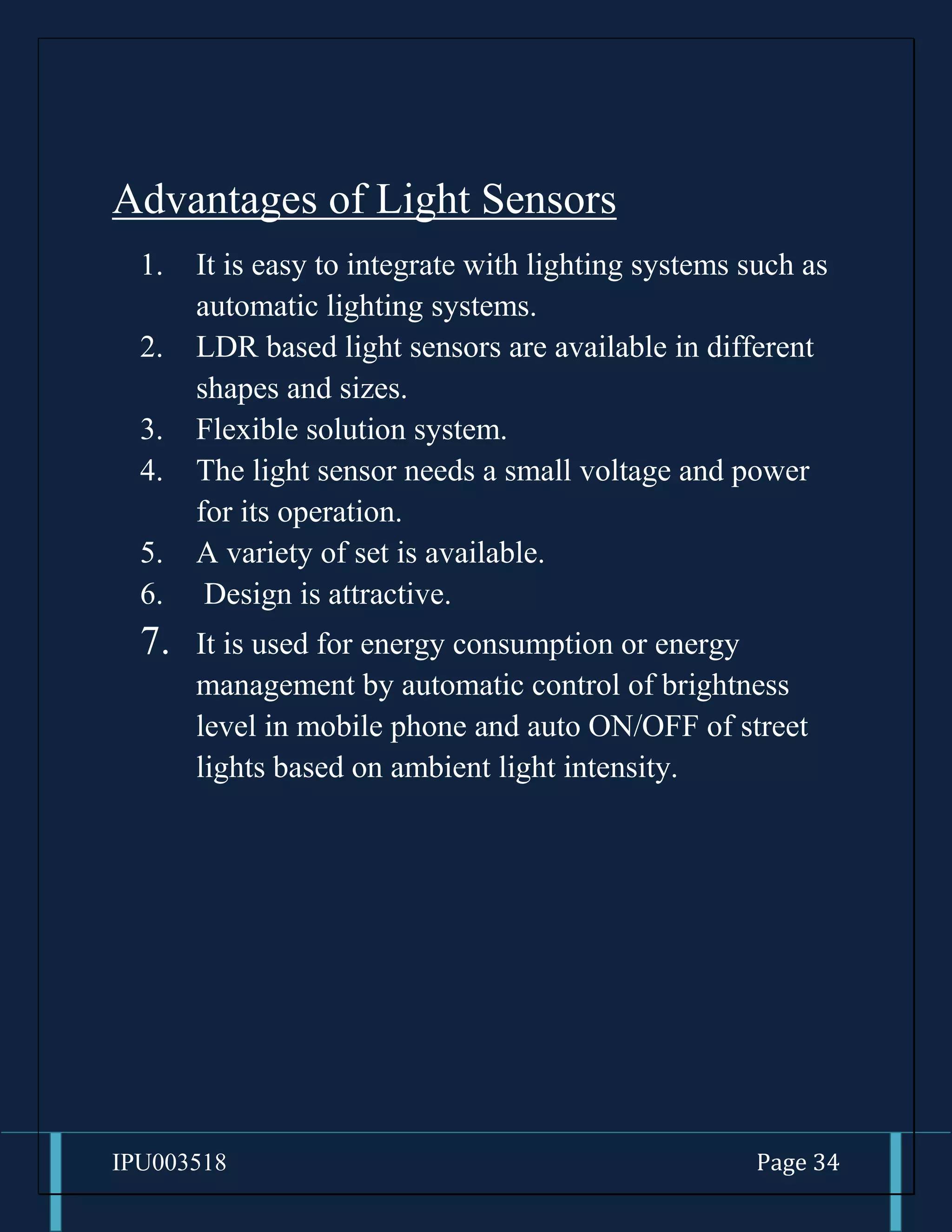 IPU003518 Page 34
Advantages of Light Sensors
1. It is easy to integrate with lighting systems such as
automatic lighting systems.
2. LDR based light sensors are available in different
shapes and sizes.
3. Flexible solution system.
4. The light sensor needs a small voltage and power
for its operation.
5. A variety of set is available.
6. Design is attractive.
7. It is used for energy consumption or energy
management by automatic control of brightness
level in mobile phone and auto ON/OFF of street
lights based on ambient light intensity.
 