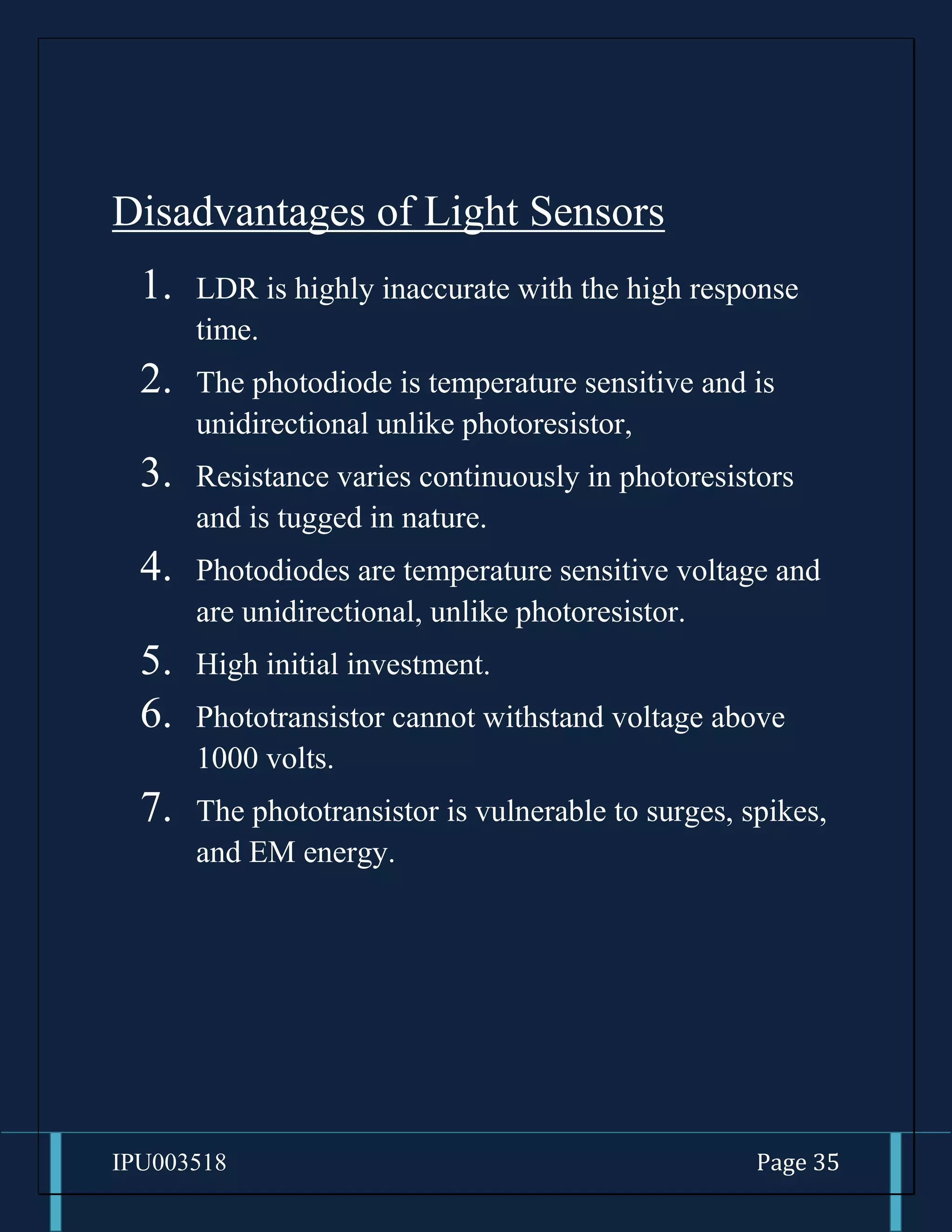 IPU003518 Page 35
Disadvantages of Light Sensors
1. LDR is highly inaccurate with the high response
time.
2. The photodiode is temperature sensitive and is
unidirectional unlike photoresistor,
3. Resistance varies continuously in photoresistors
and is tugged in nature.
4. Photodiodes are temperature sensitive voltage and
are unidirectional, unlike photoresistor.
5. High initial investment.
6. Phototransistor cannot withstand voltage above
1000 volts.
7. The phototransistor is vulnerable to surges, spikes,
and EM energy.
 