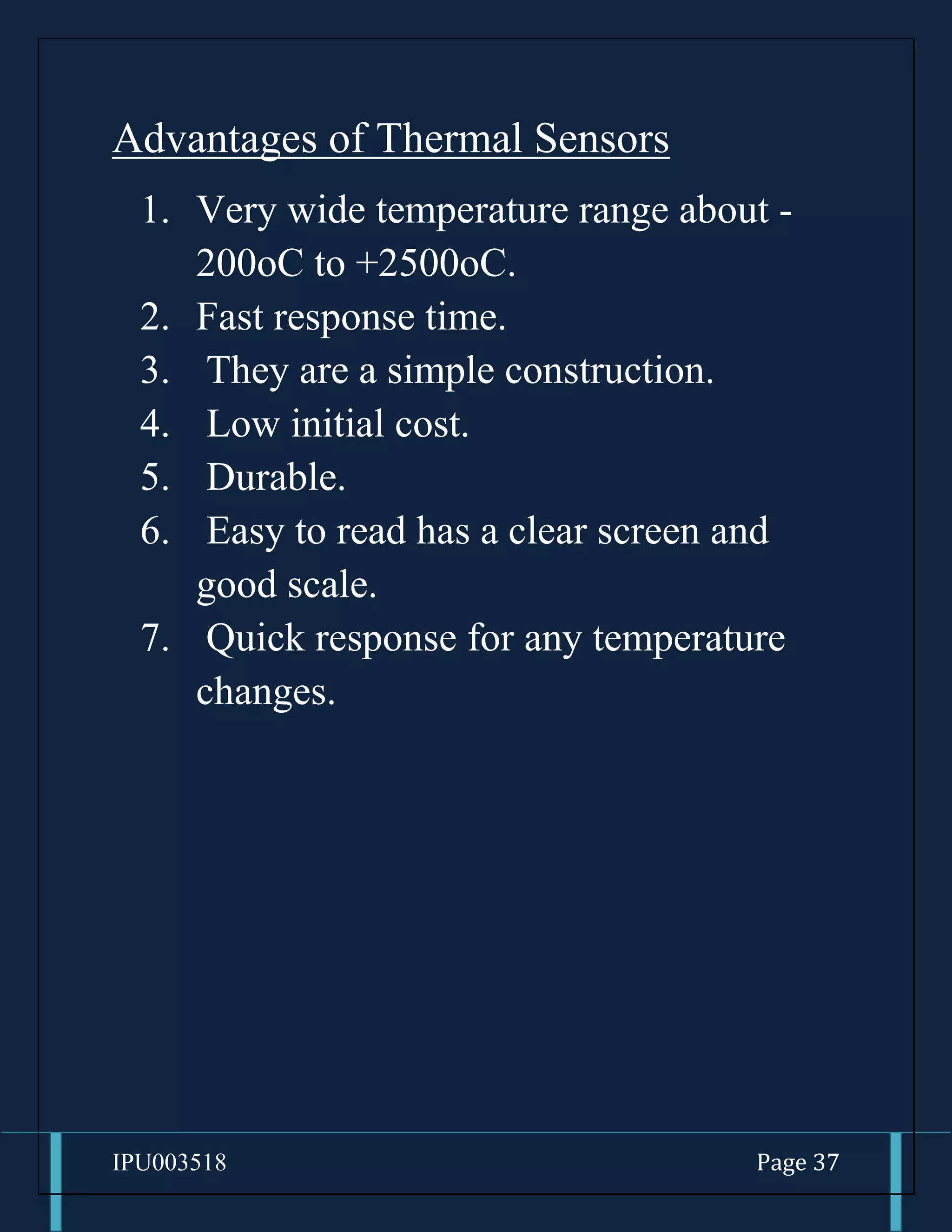 IPU003518 Page 37
Advantages of Thermal Sensors
1. Very wide temperature range about -
200oC to +2500oC.
2. Fast response time.
3. They are a simple construction.
4. Low initial cost.
5. Durable.
6. Easy to read has a clear screen and
good scale.
7. Quick response for any temperature
changes.
 
