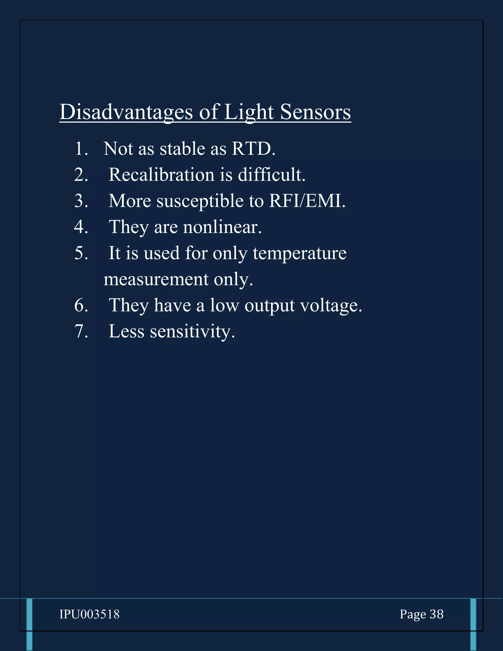 IPU003518 Page 38
Disadvantages of Light Sensors
1. Not as stable as RTD.
2. Recalibration is difficult.
3. More susceptible to RFI/EMI.
4. They are nonlinear.
5. It is used for only temperature
measurement only.
6. They have a low output voltage.
7. Less sensitivity.
 