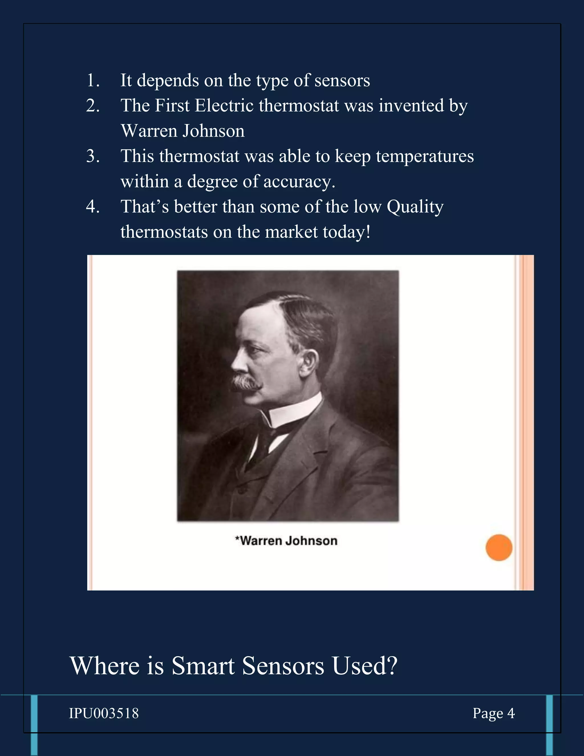 IPU003518 Page 4
1. It depends on the type of sensors
2. The First Electric thermostat was invented by
Warren Johnson
3. This thermostat was able to keep temperatures
within a degree of accuracy.
4. That’s better than some of the low Quality
thermostats on the market today!
Where is Smart Sensors Used?
 