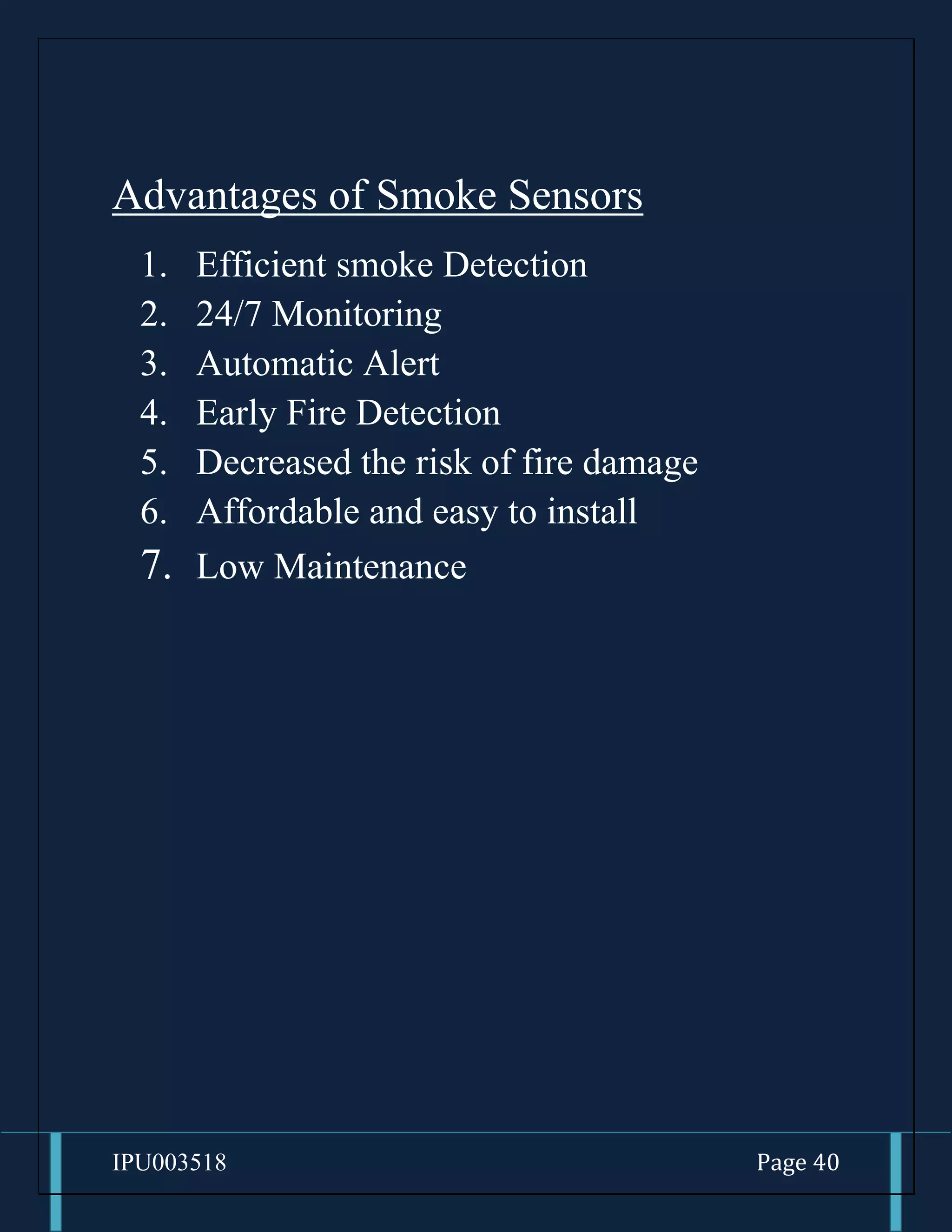 IPU003518 Page 40
Advantages of Smoke Sensors
1. Efficient smoke Detection
2. 24/7 Monitoring
3. Automatic Alert
4. Early Fire Detection
5. Decreased the risk of fire damage
6. Affordable and easy to install
7. Low Maintenance
 