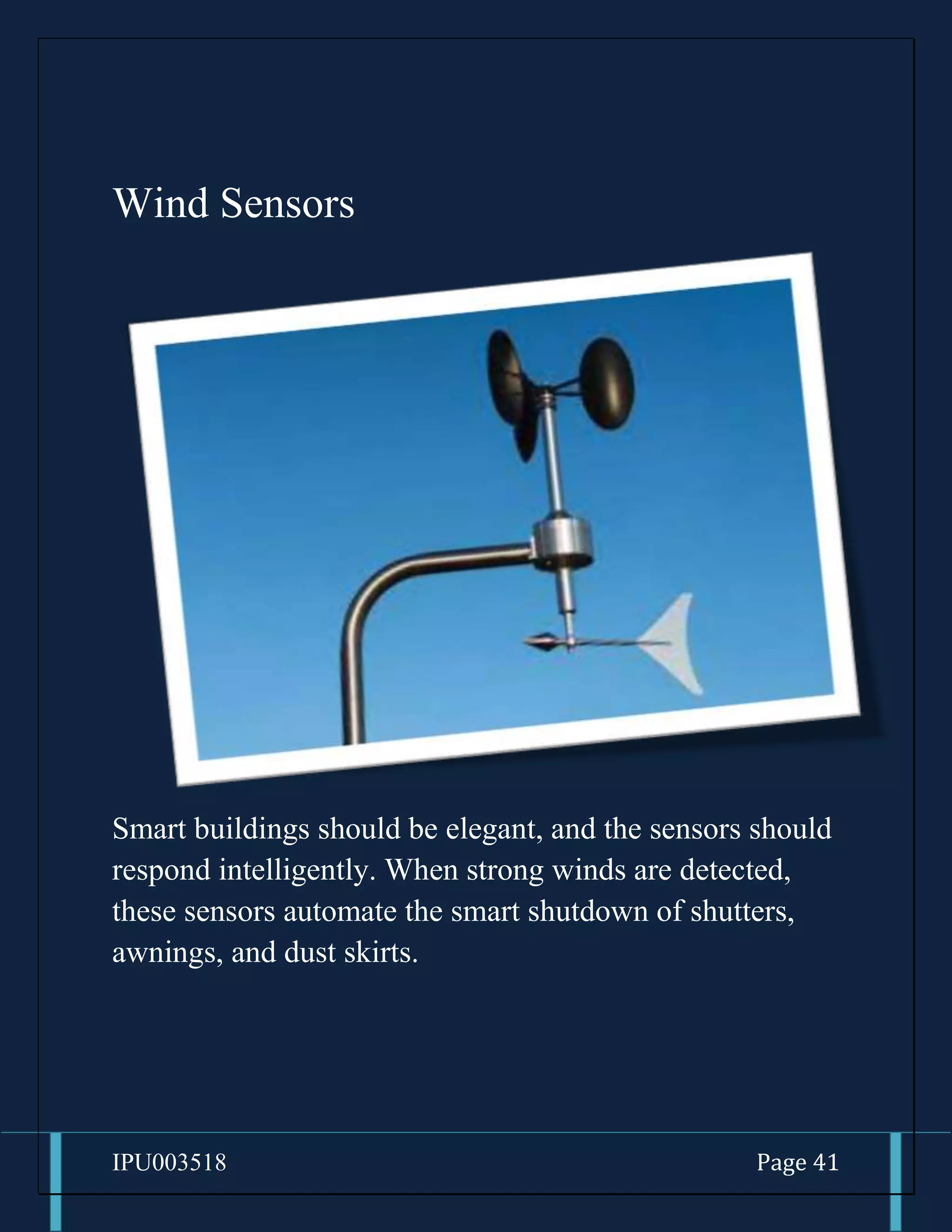 IPU003518 Page 41
Wind Sensors
Smart buildings should be elegant, and the sensors should
respond intelligently. When strong winds are detected,
these sensors automate the smart shutdown of shutters,
awnings, and dust skirts.
 