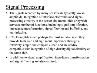 Signal Processing
 The signals recorded by many sensors are typically low in
amplitude, Integration of interface electronics and signal
processing circuitry at the sensor site (monolithic or hybrid)
serves a number of functions, including signal amplification,
impedance transformation, signal filtering and buffering, and
multiplexing.
 CMOS amplifiers are perhaps the most suitable since they
provide high gain and high input impedance through a
relatively simple and compact circuit and are readily
compatible with integration of high-density digital circuitry on
the same chip.
 In addition to signal amplification, impedance transformation
and signal filtering are also required.
 