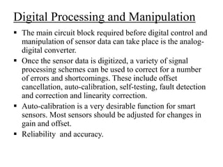 Digital Processing and Manipulation
 The main circuit block required before digital control and
manipulation of sensor data can take place is the analog-
digital converter.
 Once the sensor data is digitized, a variety of signal
processing schemes can be used to correct for a number
of errors and shortcomings. These include offset
cancellation, auto-calibration, self-testing, fault detection
and correction and linearity correction.
 Auto-calibration is a very desirable function for smart
sensors. Most sensors should be adjusted for changes in
gain and offset.
 Reliability and accuracy.
 