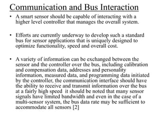 Communication and Bus Interaction
• A smart sensor should be capable of interacting with a
higher level controller that manages the overall system.
• Efforts are currently underway to develop such a standard
bus for sensor applications that is uniquely designed to
optimize functionality, speed and overall cost.
• A variety of information can be exchanged between the
sensor and the controller over the bus, including calibration
and compensation data, addresses and personality
information, measured data, and programming data initiated
by the controller, the communication interface should have
the ability to receive and transmit information over the bus
at a fairly high speed it should be noted that many sensor
signals have limited bandwidth and even in the case of a
multi-sensor system, the bus data rate may be sufficient to
accommodate all sensors [2]
 