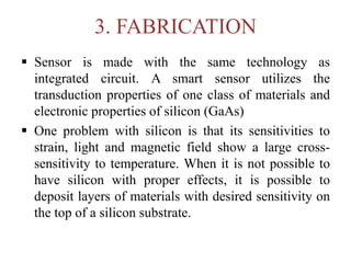 3. FABRICATION
 Sensor is made with the same technology as
integrated circuit. A smart sensor utilizes the
transduction properties of one class of materials and
electronic properties of silicon (GaAs)
 One problem with silicon is that its sensitivities to
strain, light and magnetic field show a large cross-
sensitivity to temperature. When it is not possible to
have silicon with proper effects, it is possible to
deposit layers of materials with desired sensitivity on
the top of a silicon substrate.
 