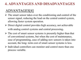 4. ADVANTAGES AND DISADVANTAGES
ADVANTAGES[4]
 The smart sensor takes over the conditioning and control of the
sensor signal, reducing the load on the central control system,
allowing faster system operation.
 Direct digital control provides high accuracy, not achievable
with analog control systems and central processing.
 The cost of smart sensor systems is presently higher than that
of conventional systems, but when the cost of maintenance,
ease of programming, ease of adding new sensors is taken into
account, the long- term cost of smart sensor systems is less.
 Individual controllers can monitor and control more than one
process variable.
 
