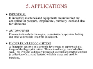 5. APPLICATIONS
 INDUSTRIAL
In industries machines and equipments are monitored and
controlled for pressure, temperature , humidity level and also
for vibrations
 AUTOMOTIVES
Communications between engine, transmission, suspension, braking
and other controls has long been anticipated.
 FINGER PRINT RECOGNISITION
A fingerprint sensor is an electronic device used to capture a digital
image of the fingerprint pattern. The captured image is called a live
scan. This live scan is digitally processed to create a biometric template
(a collection of extracted features) which is stored and used for
matching.
 
