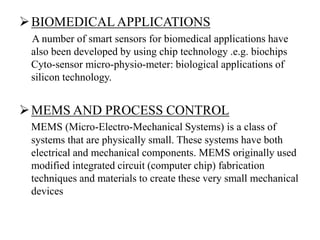 BIOMEDICAL APPLICATIONS
A number of smart sensors for biomedical applications have
also been developed by using chip technology .e.g. biochips
Cyto-sensor micro-physio-meter: biological applications of
silicon technology.
MEMS AND PROCESS CONTROL
MEMS (Micro-Electro-Mechanical Systems) is a class of
systems that are physically small. These systems have both
electrical and mechanical components. MEMS originally used
modified integrated circuit (computer chip) fabrication
techniques and materials to create these very small mechanical
devices
 