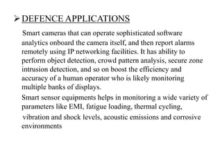 DEFENCE APPLICATIONS
Smart cameras that can operate sophisticated software
analytics onboard the camera itself, and then report alarms
remotely using IP networking facilities. It has ability to
perform object detection, crowd pattern analysis, secure zone
intrusion detection, and so on boost the efficiency and
accuracy of a human operator who is likely monitoring
multiple banks of displays.
Smart sensor equipments helps in monitoring a wide variety of
parameters like EMI, fatigue loading, thermal cycling,
vibration and shock levels, acoustic emissions and corrosive
environments
 