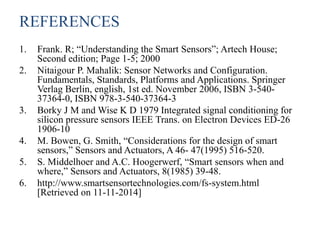 REFERENCES
1. Frank. R; “Understanding the Smart Sensors”; Artech House;
Second edition; Page 1-5; 2000
2. Nitaigour P. Mahalik: Sensor Networks and Configuration.
Fundamentals, Standards, Platforms and Applications. Springer
Verlag Berlin, english, 1st ed. November 2006, ISBN 3-540-
37364-0, ISBN 978-3-540-37364-3
3. Borky J M and Wise K D 1979 Integrated signal conditioning for
silicon pressure sensors IEEE Trans. on Electron Devices ED-26
1906-10
4. M. Bowen, G. Smith, “Considerations for the design of smart
sensors,” Sensors and Actuators, A 46- 47(1995) 516-520.
5. S. Middelhoer and A.C. Hoogerwerf, “Smart sensors when and
where,” Sensors and Actuators, 8(1985) 39-48.
6. http://www.smartsensortechnologies.com/fs-system.html
[Retrieved on 11-11-2014]
 