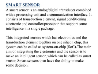 SMART SENSOR
A smart sensor is an analog/digital transducer combined
with a processing unit and a communication interface. It
consists of transduction element, signal conditioning
electronic and controller/processor that support some
intelligence in a single package.
This integrated sensors which has electronics and the
transduction element together on one silicon chip, this
system can be called as system-on-chip (SoC).The main
aim of integrating the electronics and the sensor is to
make an intelligent sensor, which can be called as smart
sensor. Smart sensors then have the ability to make
some decision.
 