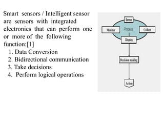 Smart sensors / Intelligent sensor
are sensors with integrated
electronics that can perform one
or more of the following
function:[1]
1. Data Conversion
2. Bidirectional communication
3. Take decisions
4. Perform logical operations
 