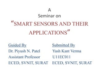 A 
Seminar on 
“SMART SENSORS AND THEIR 
APPLICATIONS” 
Guided By Submitted By 
Dr. Piyush N. Patel Yash Kant Verma 
Assistant Professor U11EC011 
ECED, SVNIT, SURAT ECED, SVNIT, SURAT 
 