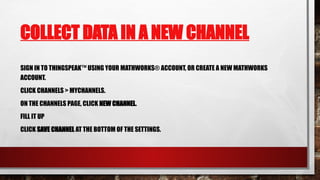 COLLECT DATA IN A NEW CHANNEL
SIGN IN TO THINGSPEAK™ USING YOUR MATHWORKS® ACCOUNT, OR CREATE A NEW MATHWORKS
ACCOUNT.
CLICK CHANNELS > MYCHANNELS.
ON THE CHANNELS PAGE, CLICK NEW CHANNEL.
FILL IT UP
CLICK SAVE CHANNEL AT THE BOTTOM OF THE SETTINGS.
 