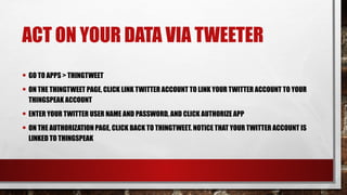 ACT ON YOUR DATA VIA TWEETER
• GO TO APPS > THINGTWEET
• ON THE THINGTWEET PAGE, CLICK LINK TWITTER ACCOUNT TO LINK YOUR TWITTER ACCOUNT TO YOUR
THINGSPEAK ACCOUNT
• ENTER YOUR TWITTER USER NAME AND PASSWORD, AND CLICK AUTHORIZE APP
• ON THE AUTHORIZATION PAGE, CLICK BACK TO THINGTWEET. NOTICE THAT YOUR TWITTER ACCOUNT IS
LINKED TO THINGSPEAK
 