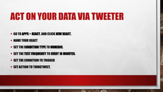 ACT ON YOUR DATA VIA TWEETER
• GO TO APPS > REACT, AND CLICK NEW REACT.
• NAME YOUR REACT
• SET THE CONDITION TYPE TO NUMERIC.
• SET THE TEST FREQUENCY TO EVERY 10 MINUTES.
• SET THE CONDITION TO TRIGGER
• SET ACTION TO THINGTWEET.
 