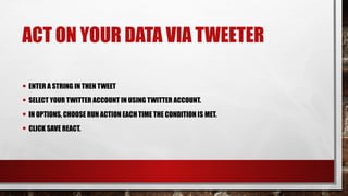 ACT ON YOUR DATA VIA TWEETER
• ENTER A STRING IN THEN TWEET
• SELECT YOUR TWITTER ACCOUNT IN USING TWITTER ACCOUNT.
• IN OPTIONS, CHOOSE RUN ACTION EACH TIME THE CONDITION IS MET.
• CLICK SAVE REACT.
 