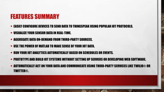 FEATURES SUMMARY
• EASILY CONFIGURE DEVICES TO SEND DATA TO THINGSPEAK USING POPULAR IOT PROTOCOLS.
• VISUALIZE YOUR SENSOR DATA IN REAL-TIME.
• AGGREGATE DATA ON-DEMAND FROM THIRD-PARTY SOURCES.
• USE THE POWER OF MATLAB TO MAKE SENSE OF YOUR IOT DATA.
• RUN YOUR IOT ANALYTICS AUTOMATICALLY BASED ON SCHEDULES OR EVENTS.
• PROTOTYPE AND BUILD IOT SYSTEMS WITHOUT SETTING UP SERVERS OR DEVELOPING WEB SOFTWARE.
• AUTOMATICALLY ACT ON YOUR DATA AND COMMUNICATE USING THIRD-PARTY SERVICES LIKE TWILIO® OR
TWITTER®.
 