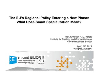 The EU’s Regional Policy Entering a New Phase:
What Does Smart Specialization Mean?
Prof. Christian H. M. Ketels
Institute for Strategy and Competitiveness
Harvard Business School
April, 11th 2013
Visegrad, Hungary
 