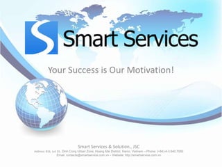Your Success is Our Motivation!




                               Smart Services & Solution., JSC
Address: B16, Lot 19, Dinh Cong Urban Zone, Hoang Mai District, Hanoi, Vietnam – Phone: (+84)-4-3.640.7050
                  Email: contacts@smartservice.com.vn – Website: http://smartservice.com.vn
 