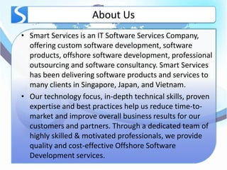 About Us
• Smart Services is an IT Software Services Company,
  offering custom software development, software
  products, offshore software development, professional
  outsourcing and software consultancy. Smart Services
  has been delivering software products and services to
  many clients in Singapore, Japan, and Vietnam.
• Our technology focus, in-depth technical skills, proven
  expertise and best practices help us reduce time-to-
  market and improve overall business results for our
  customers and partners. Through a dedicated team of
  highly skilled & motivated professionals, we provide
  quality and cost-effective Offshore Software
  Development services.
 