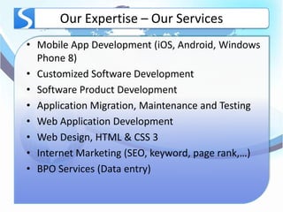 Our Expertise – Our Services
• Mobile App Development (iOS, Android, Windows
  Phone 8)
• Customized Software Development
• Software Product Development
• Application Migration, Maintenance and Testing
• Web Application Development
• Web Design, HTML & CSS 3
• Internet Marketing (SEO, keyword, page rank,…)
• BPO Services (Data entry)
 
