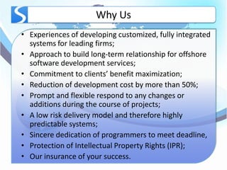 Why Us
• Experiences of developing customized, fully integrated
  systems for leading firms;
• Approach to build long-term relationship for offshore
  software development services;
• Commitment to clients’ benefit maximization;
• Reduction of development cost by more than 50%;
• Prompt and flexible respond to any changes or
  additions during the course of projects;
• A low risk delivery model and therefore highly
  predictable systems;
• Sincere dedication of programmers to meet deadline,
• Protection of Intellectual Property Rights (IPR);
• Our insurance of your success.
 