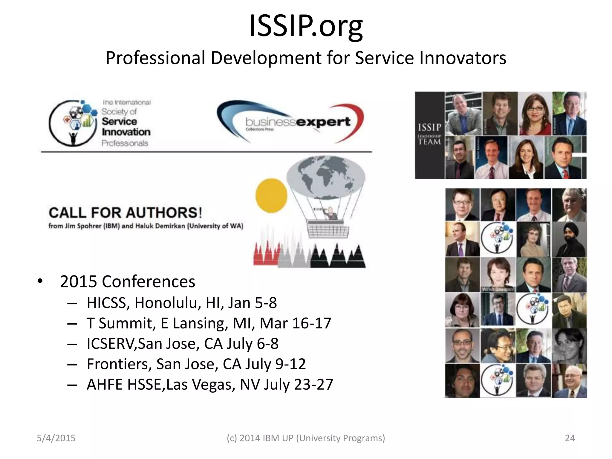 ISSIP.org
Professional Development for Service Innovators
• 2015 Conferences
– HICSS, Honolulu, HI, Jan 5-8
– T Summit, E Lansing, MI, Mar 16-17
– ICSERV,San Jose, CA July 6-8
– Frontiers, San Jose, CA July 9-12
– AHFE HSSE,Las Vegas, NV July 23-27
5/4/2015 (c) 2014 IBM UP (University Programs) 24
 