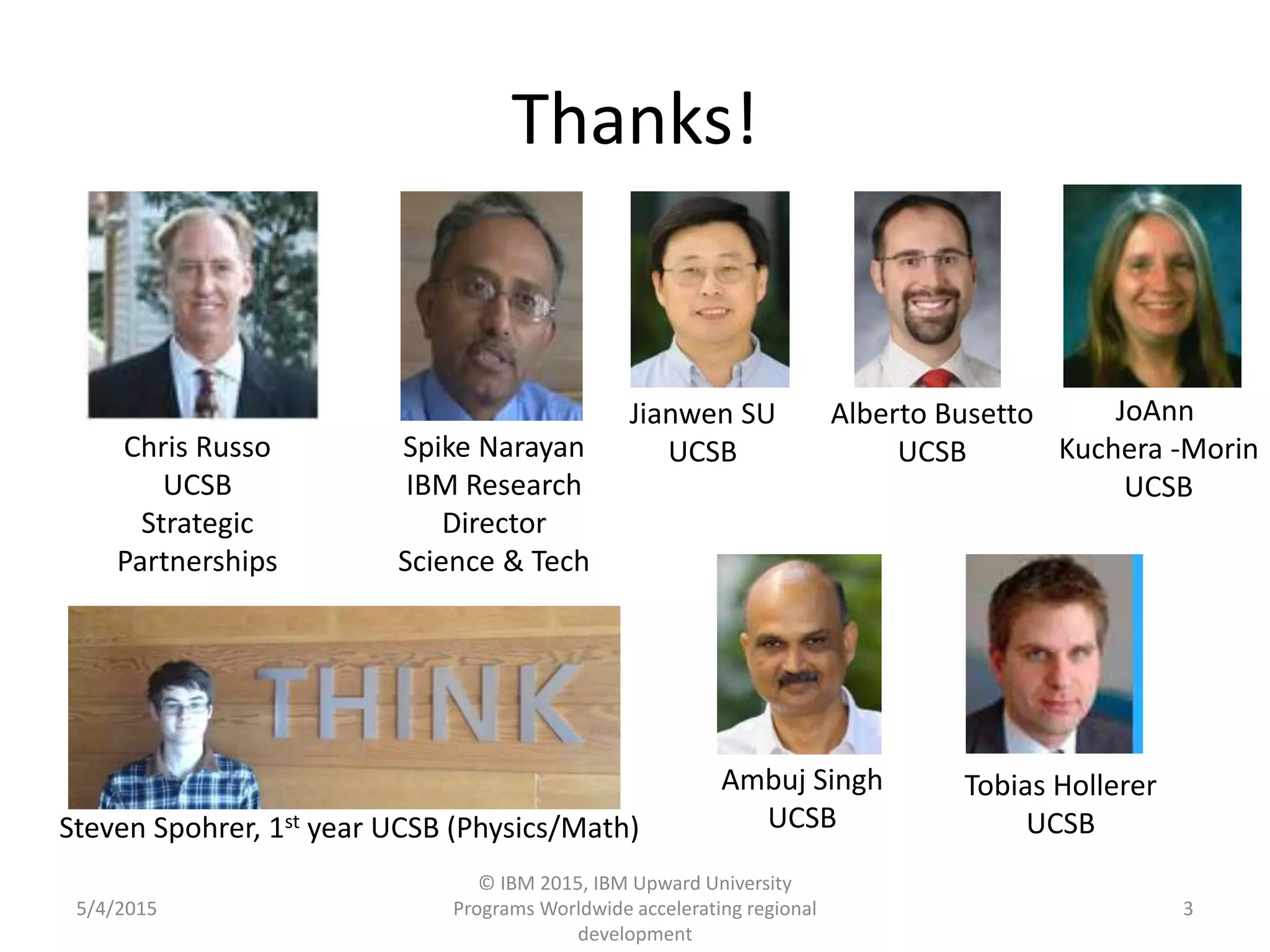 Thanks!
5/4/2015
© IBM 2015, IBM Upward University
Programs Worldwide accelerating regional
development
3
Chris Russo
UCSB
Strategic
Partnerships
Spike Narayan
IBM Research
Director
Science & Tech
Jianwen SU
UCSB
Alberto Busetto
UCSB
Ambuj Singh
UCSB
Tobias Hollerer
UCSB
JoAnn
Kuchera -Morin
UCSB
Steven Spohrer, 1st year UCSB (Physics/Math)
 