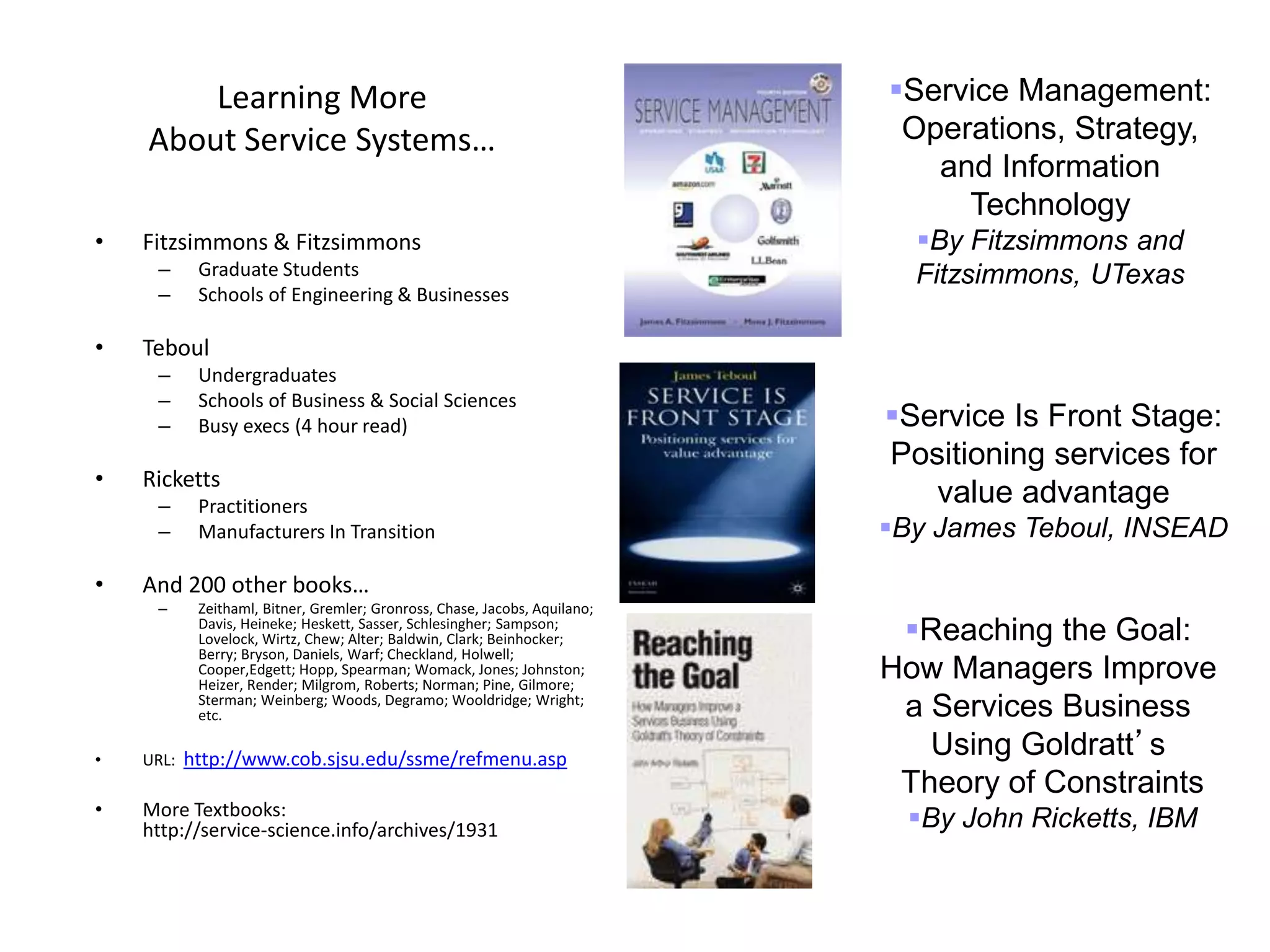 41
Learning More
About Service Systems…
• Fitzsimmons & Fitzsimmons
– Graduate Students
– Schools of Engineering & Businesses
• Teboul
– Undergraduates
– Schools of Business & Social Sciences
– Busy execs (4 hour read)
• Ricketts
– Practitioners
– Manufacturers In Transition
• And 200 other books…
– Zeithaml, Bitner, Gremler; Gronross, Chase, Jacobs, Aquilano;
Davis, Heineke; Heskett, Sasser, Schlesingher; Sampson;
Lovelock, Wirtz, Chew; Alter; Baldwin, Clark; Beinhocker;
Berry; Bryson, Daniels, Warf; Checkland, Holwell;
Cooper,Edgett; Hopp, Spearman; Womack, Jones; Johnston;
Heizer, Render; Milgrom, Roberts; Norman; Pine, Gilmore;
Sterman; Weinberg; Woods, Degramo; Wooldridge; Wright;
etc.
• URL: http://www.cob.sjsu.edu/ssme/refmenu.asp
• More Textbooks:
http://service-science.info/archives/1931
Reaching the Goal:
How Managers Improve
a Services Business
Using Goldratt’s
Theory of Constraints
By John Ricketts, IBM
Service Management:
Operations, Strategy,
and Information
Technology
By Fitzsimmons and
Fitzsimmons, UTexas
Service Is Front Stage:
Positioning services for
value advantage
By James Teboul, INSEAD
 
