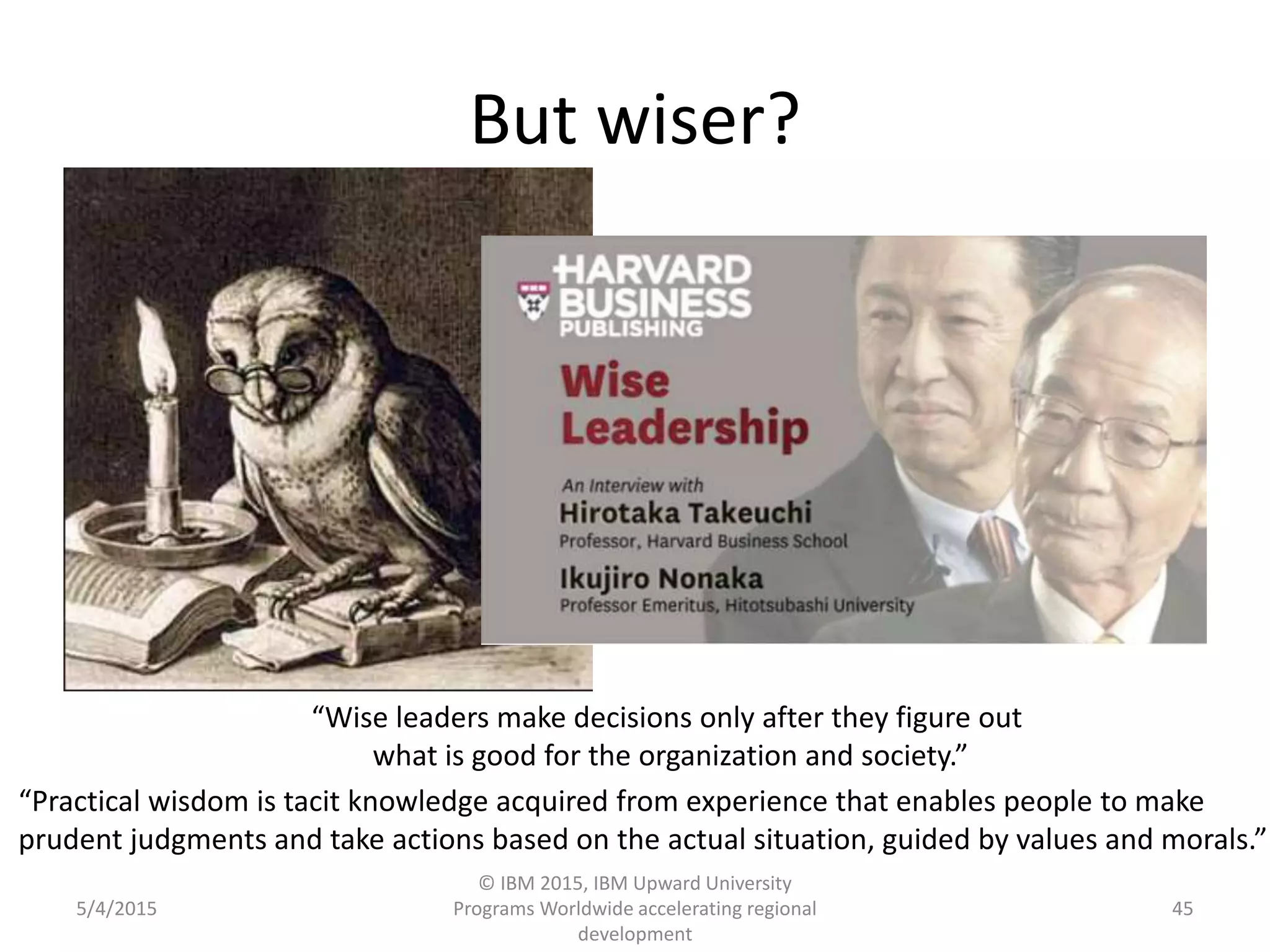 But wiser?
5/4/2015
© IBM 2015, IBM Upward University
Programs Worldwide accelerating regional
development
45
“Wise leaders make decisions only after they figure out
what is good for the organization and society.”
“Practical wisdom is tacit knowledge acquired from experience that enables people to make
prudent judgments and take actions based on the actual situation, guided by values and morals.”
 