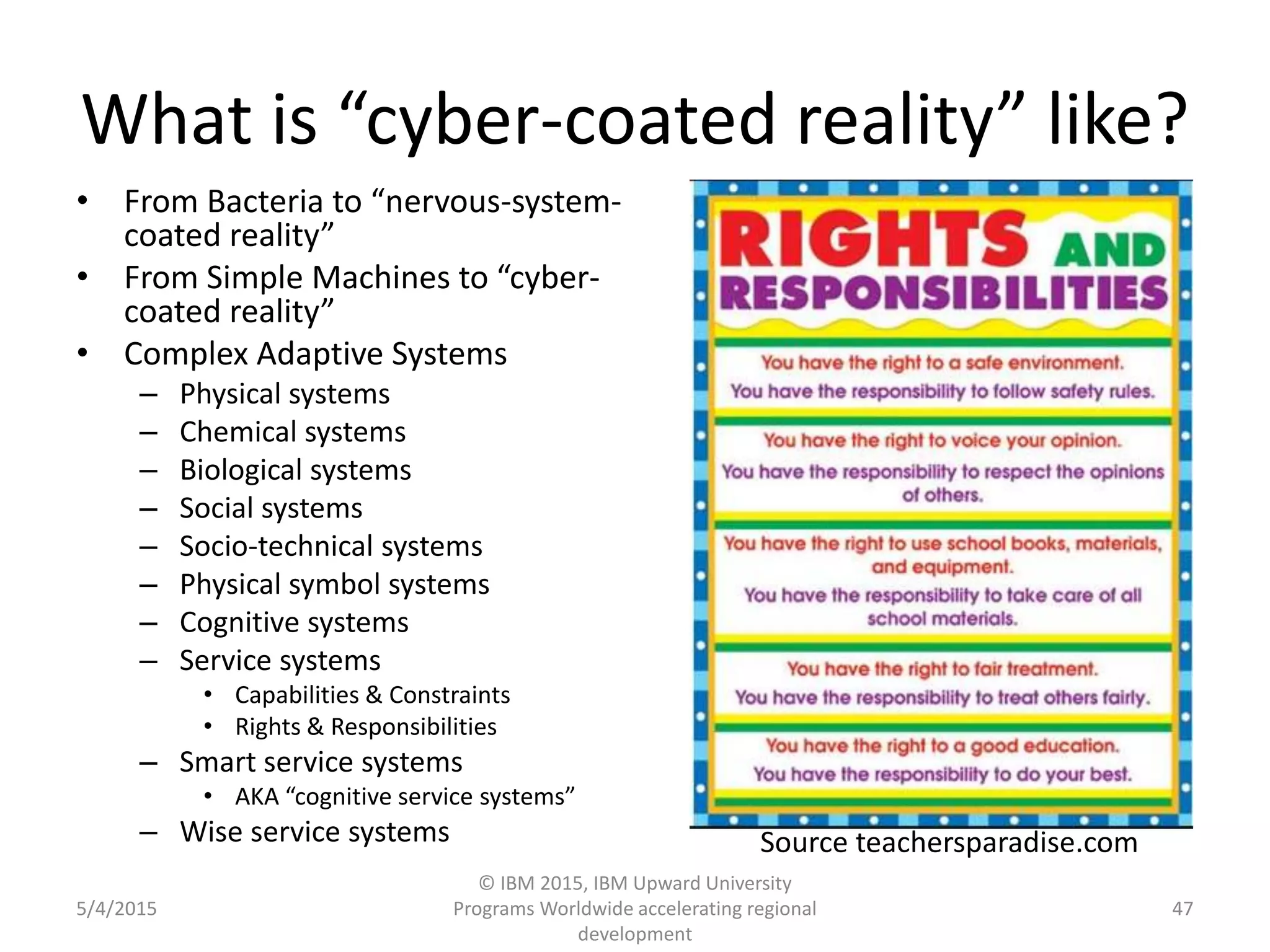 What is “cyber-coated reality” like?
• From Bacteria to “nervous-system-
coated reality”
• From Simple Machines to “cyber-
coated reality”
• Complex Adaptive Systems
– Physical systems
– Chemical systems
– Biological systems
– Social systems
– Socio-technical systems
– Physical symbol systems
– Cognitive systems
– Service systems
• Capabilities & Constraints
• Rights & Responsibilities
– Smart service systems
• AKA “cognitive service systems”
– Wise service systems
5/4/2015
© IBM 2015, IBM Upward University
Programs Worldwide accelerating regional
development
47
Source teachersparadise.com
 